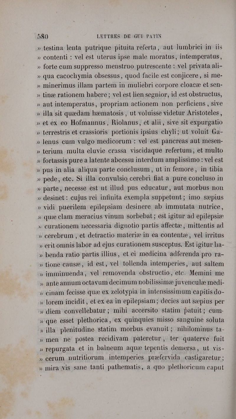 » testina lenta putrique pituita referta, aut lumbrici in ils » contenti : vel est uterus ipse male moratus, intemperatus , » forte cum suppresso menstruo putrescente : vel privata ali- » qua cacochymia obsessus, quod facile est conjicere , si me- » minerimus illam partem in muliebri corpore cloace et sen- » tine rationem habere; vel est lien segnior, id est obstructus, » aut intemperatus, propriam actionem non perficiens , sive » illa sit quedam heematosis , ut voluisse videtur Aristoteles , » et ex eo Hofmannus, Riolanus, et alii, sive sit expurgatio » terrestris et crassioris portionis ipsius chyli; ut voluit Ga- » lenus cum yulgo medicorum : vel est pancreas aut mesen- » terium multa eluvie crassa viscidaque refertum, et multo » fortassis pure a latente abcessu interdum amplissimo : vel est » pus in alia aliqua parte conclusum, ut in femore, in tibia » pede, etc. Si illa convulsio cerebri fiat a pure concluso in » parte, necesse est ut illud pus educatur, aut morbus non » desinet : cujus rei infinita exempla suppetunt ; imo sepius » vidi puerilem epilepsiam desinere ab immutata nutrice , » que clam meracius vinum sorbebat ; est igitur ad epilepsie » curationem necessaria dignotio partis affecte , mittentis ad » cerebrum , et detractio materic in ea contente , vel irritus » erit omnis labor ad ejus curationem susceptus. Est igitur ha- » benda ratio partis illius, et ei medicina adferenda pro ra- » tione cause, id est, vel tollenda intemperies, aut saltem » imminuenda, vel removenda obstructio, etc. Memini me » ante annum octavum decimum nobilissime juvencule medi- » cinam fecisse que ex zelotypia in intensissimum capitis do- » lorem incidit , et ex ea in epilepsiam; decies aut seepius per » diem convellebatur ; mihi accersito statim patuit; cum- » que esset plethorica, ex quinquies misso sanguine soluta » illa plenitudine statim morbus evanuit; nihilominus ta- » men ne postea recidivam pateretur, ter quaterve fuit » repurgata et in balneum aque tepentis demersa, ut vis- » cerum nutritiorum intemperies preefervida castigaretur ; » mira vis sane tanti pathematis, a quo plethoricum caput