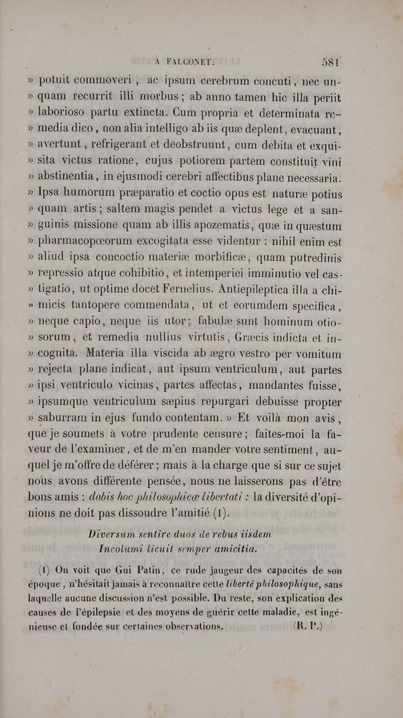 » potuit commoveri , ac ipsum cerebrum concuti, nec un- » quam recurrit illt morbus ; ab anno tamen hic illa periit » laborioso partu extincta. Cum propria et determinata re- » media dico, non alia intelligo ab iis quee deplent, evacuant, » avertunt , refrigerant et deobstruunt, cum debita et exqui- » sita victus ratione, cujus potiorem partem constituit vini » abstinentia, in ejusmodi cerebri affectibus plane necessaria. » Ipsa humorum preparatio et coctio opus est nature potius » quam artis ; saltem magis pendet a victus lege et a san- » guinis missione quam ab illis apozematis, que in questum » pharmacopceorum excogitata esse videntur : nihil enim est » aliud ipsa concoctio materia morbificee, quam putredinis » repressio atque cohibitio, et intemperiei imminutio vel cas- » tigatio, ut optime docet Fernelius. Antiepileptica illa a chi- » micis tantopere commendata, ut et eorumdem specifica , » neque capio, neque iis utor; fabulz sunt hominum otio- » sorum, et remedia nullius virtutis, Graecis indicta et in- » cognita. Materia illa viscida ab wgro vestro per vomitum » rejecta plane indicat, aut ipsum ventriculum, aut partes » ipsi ventriculo vicinas, partes affectas, mandantes fuisse, » Ipsumque ventriculum sepius repurgari debuisse propter » saburram in ejus fundo contentam. » Et voila mon avis , que je soumets a votre prudente censure; faites-moi la fa- veur de l’examiner , et de m’en mander votre sentiment , au- quel je m/oftre de déférer ; mais a la charge que si sur ce sujet nous avons différente pensée, nous ne laisserons pas d’étre bons amis : dabis hoe philosophice libertati : la diversité d’opi- nious ne doit pas dissoudre l’amitié (1). Diversum sentire duos de rebus tisdem Incolumi licutt semper amicitia. (1) On voit que Gui Patin, ce rude jaugeur des capacités de son époque , mhésitait jamais a reconnaitre cette liberté philosophique, sans laquelle aucune discussion n’est possible. Du reste, son explication des causes de l’épilepsie et des moyens de guérir cette maladie, est ingé- nieuse et fondée sur certaines obseryations, (R.P,)