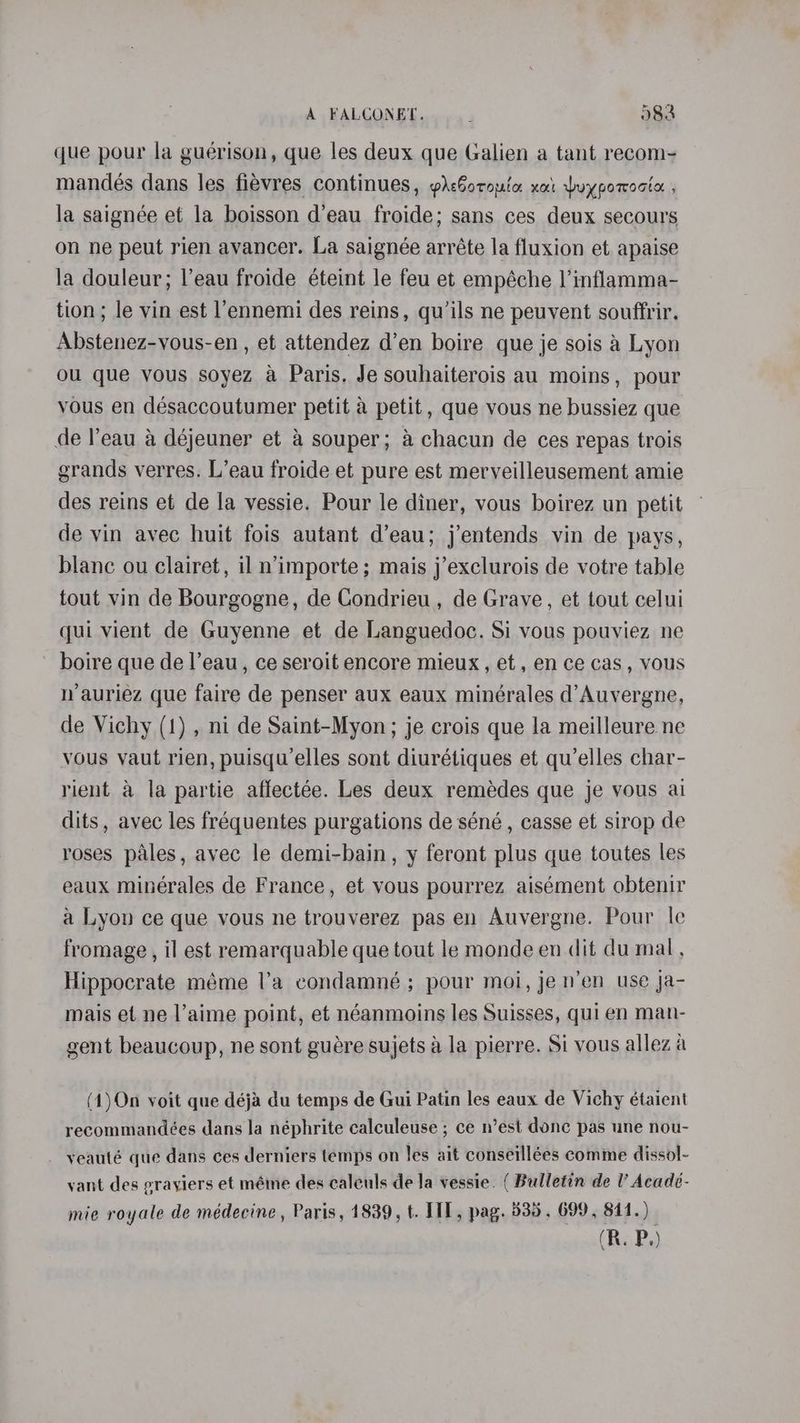 que pour la guérison, que les deux que Galien a tant recom- mandeés dans les fiévres continues, prcGotouta xa Wuypomocte: , la saignée et la boisson d’eau froide; sans ces deux secours on ne peut rien avancer. La saignée arréte la fluxion et apaise la douleur; l’eau froide éteint le feu et empéche |’inflamma- tion ; le vin est l’ennemi des reins, qu’ils ne peuvent souffrir. Abstenez-vous-en , et attendez d’en boire que je sois 4 Lyon ou que vous soyez a Paris, Je souhaiterois au moins, pour vous en désaccoutumer petit a petit , que vous ne bussiez que de Peau a déjeuner et a souper; a chacun de ces repas trois grands verres. L’eau froide et pure est merveilleusement amie des reins et de la vessie. Pour le diner, vous boirez un petit de vin avec huit fois autant d’eau; j’entends vin de pays, blanc ou clairet, il n’importe; mais j’exclurois de votre table tout vin de Bourgogne, de Condrieu , de Grave, et tout celui qui vient de Guyenne et de Languedoc. Si vous pouviez ne boire que de l’eau, ce seroit encore mieux, et , en ce cas , vous nauriez que faire de penser aux eaux minérales d’Auvergne, de Vichy (1) , ni de Saint-Myon; je crois que la meilleure ne vous vaut rien, puisqu’elles sont diurétiques et qu’elles char- rient a la partie affectée. Les deux remédes que je vous ai dits, avec les fréquentes purgations de séné , casse et sirop de roses pales, avec le demi-bain, y feront plus que toutes les eaux minérales de France, et vous pourrez aisément obtenir a Lyon ce que vous ne trouverez pas en Auvergne. Pour le fromage, il est remarquable que tout le monde en dit du mal, Hippocrate méme la condamné ; pour moi, jen’en use ja- mais et ne l’aime point, et néanmoins les Suisses, qui en man- gent beaucoup, ne sont guére sujets a la pierre. Si vous allez a (1)On voit que déja du temps de Gui Patin les eaux de Vichy étaient recommandées dans la néphrite calculeuse ; ce n’est donc pas une nou- yeauté que dans ces derniers temps on Jes ait conseillées comme dissol- vant des erayiers et méme des caleuls de Ja vessie. ( Bulletin de l’ Acade- mie royale de médecine, Paris, 1839, t. HIT, pag. 535, 699, 841.)