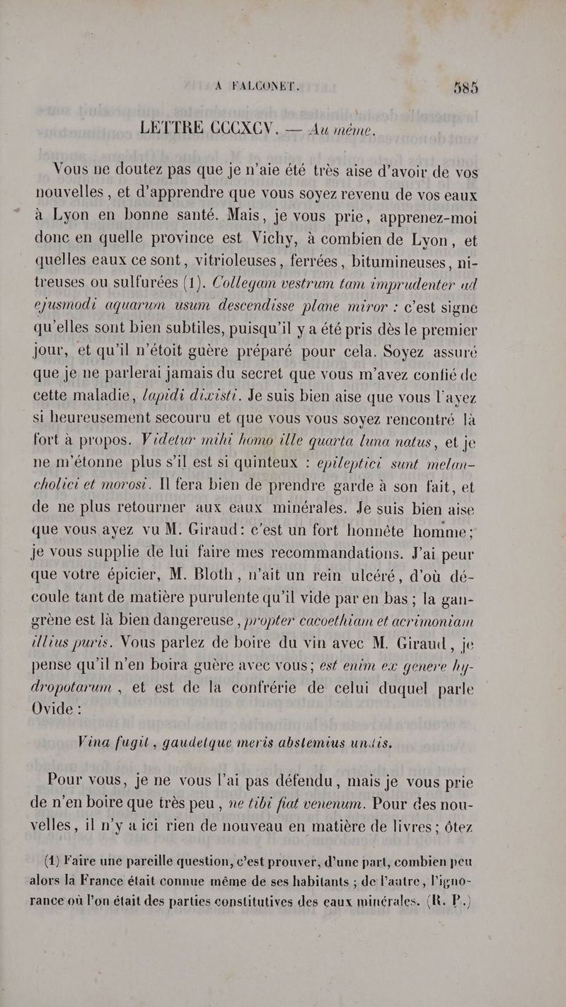 LETTRE CCCXCV. — Au méme. Vous ne doutez pas que je n’aie été trés aise d’avoir de vos nouvelles , et d’apprendre que vous soyez revenu de vos eaux a Lyon en bonne santé. Mais, je vous prie, apprenez-moi done en quelle province est Vichy, a combien de Lyon, et quelles eaux ce sont, vitrioleuses, ferrées , bitumineuses , ni- treuses ou sulfureées (1). Codlegam vestrum tam imprudenter ud eyusmodi aquarum usum descendisse plane miror : c’est signe qu elles sont bien subtiles, puisqu’il y a été pris dés le premier jour, et qu’il n’étoit guére préparé pour cela. Soyez assuré que je ne parlerai jamais du secret que vous m’avez confié de cette maladie, /apidi dixisti. Je suis bien aise que yous l'ayez si heureusement secouru et que vous vous soyez rencontré 1a fort a propos. Videtur mihi home ille quarta luna natus, et je ne m’étonne plus s’1l est si quinteux : epileptic? sunt melan- cholici et morosv. Il tera bien de prendre garde a son fait, et de ne plus retourner aux eaux minérales. Je suis bien aise que vous ayez vu M. Giraud: c’est un fort honnéte homme; je vous supplie de lui faire mes recommandations. J’ai peur que votre épicier, M. Bloth, n’ait un rein uleéré, d’ot dé- coule tant de matiére purulente qu’il vide par en bas ; la gan- grene est la bien dangereuse , propter cacoethiam et acrimoniam illius puris. Vous parlez de boire du vin avec M. Giraud, je pense qu'il n’en boira guére avec vous; est enim ex genere hy- dropotarum , et est de la confrérie de celui duquel parle Ovide : Vina fugit, gaudelque meris abstemtus undis. Pour vous, je ne vous l’ai pas défendu, mais je vous prie de n’en boire que trés peu , ne tibd fiat venenum. Pour des nou- velles, il n’y aici rien de nouveau en matiére de livres ; 6tez (1) Faire une pareille question, c’est prouver, d’une part, combien peu alors la France était connue méme de ses habitants ; de Paatre, Pigno- rance ou l’on était des parties constitutives des eaux minérales. (R. P,)