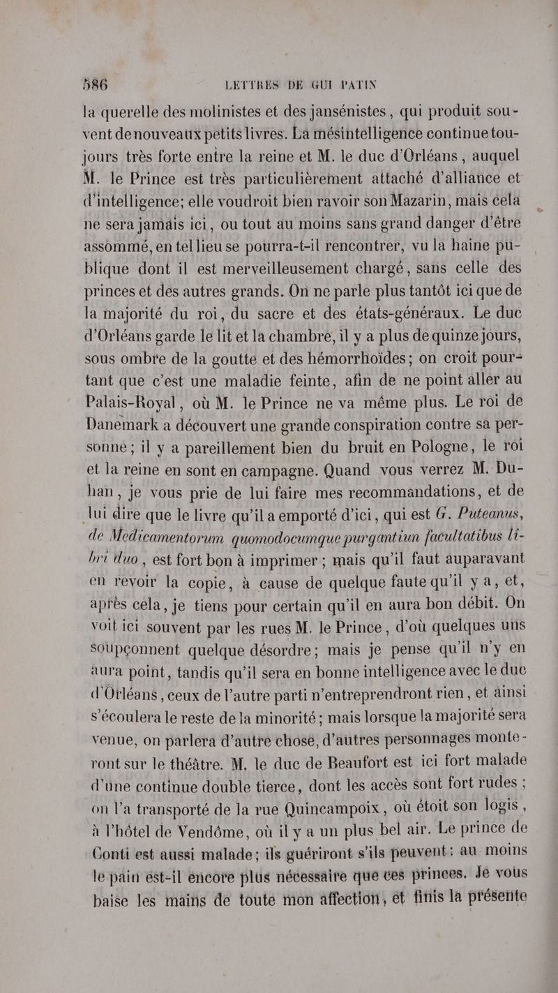 la querelle des molinistes et des jansénistes , qui produit sou- vent denouveaux petits livres. La mésintelligence continue tou- jours trés forte entre la reine et M. le duc d'Orléans , auquel M. le Prince est trés particuliérement attaché dalliance et d'intelligence; elle voudroit bien ravoir son Mazarin, mais cela ne sera jamais ici, ou tout au moins sans grand danger d’étre assommeé, en tel lieu se pourra-t-il rencontrer, vu la haine pu- blique dont il est merveilleusement chargé, sans celle des princes et des autres grands. On ne parle plus tantét ici que de la majorité du roi, du sacre et des états-généraux. Le duc d’Orléans garde le lit et la chambre, il y a plus de quinze jours, sous ombre de la goutte et des hémorrhoides; on croit pour- tant que c’est une maladie feinte, afin de ne point aller au Palais-Royal , ot! M. le Prince ne va méme plus. Le roi de Danemark a découvert une grande conspiration contre sa per- sonne ; il y a pareillement bien du bruit en Pologne, le roi et la reine en sont en campagne. Quand vous verrez M. Du- han, je vous prie de lui faire mes recommandations, et de lui dire que le livre qu’ila emporté d’ici, qui est G. Puteanus, de Medicamentorum quomodocumque purgantiun facultatibus 1i- bri duo, est fort bona imprimer ; mais qu’il faut auparavant en revoir la copie, a cause de quelque faute qu'il y a, et, apres cela, je tiens pour certain qu'il en aura bon débit. On voit ici souvent par les rues M. le Prince, d’ou quelques uns soupconnent quelque désordre; mais je pense quil n’y en aura point, tandis qu'il sera en bonne intelligence avec le duc (Orléans , ceux de l’autre parti n’entreprendront rien , et ainsi s’écoulera le reste dela minorité; mais lorsque !a majorité sera venue, on parlera d’autre chose, d’autres personnages monte - ront sur le thédtre. M, le duc de Beaufort est ici fort malade d'une continue double tierce, dont les accés sont fort rudes ; on la transporté de Ja rue Quincampoix , ou étoit son logis , i Vhétel de Vendéme, ow il y a un plus bel air. Le prince de Conti est aussi malade; ils guériront s’ils peuvent; au moins le pain est-il encore plus nécessaire que ces princes. Je vous baise les mains de toute mon affection, éet finis la presente