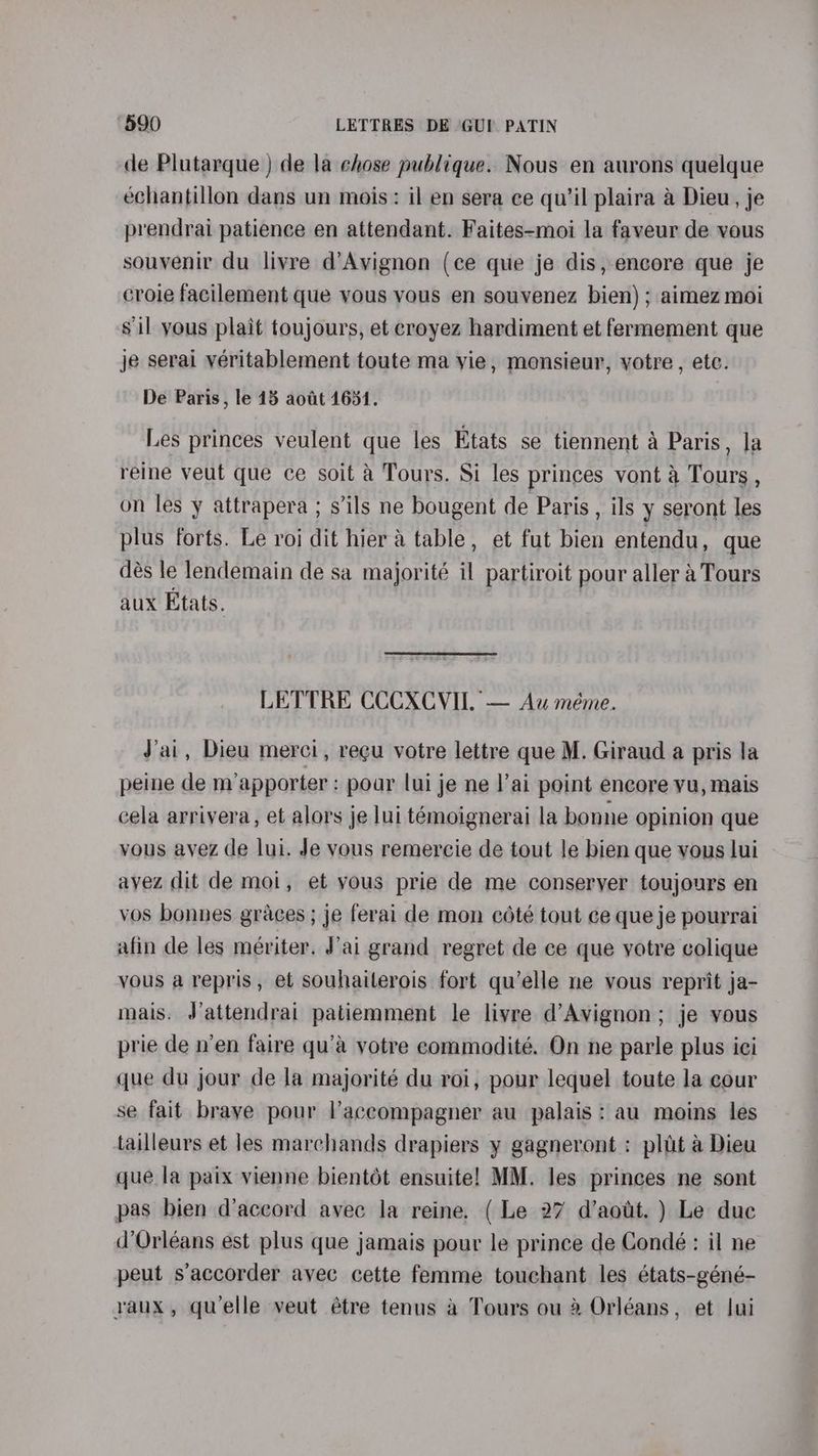 de Plutarque ) de la ehose publique. Nous en aurons quelque echantillon dans un mois: il en sera ce qu’il plaira a Dieu, je prendrai patience en attendant. Faites-moi la faveur de vous souvenir du livre d’Avignon (ce que je dis, encore que je croie facilement que vous vous en souvenez bien); aimez moi sil yous plait toujours, et croyez hardiment et fermement que je serai véritablement toute ma vie, monsieur, votre, etc. De Paris, le 18 aodt 1631. Les princes veulent que les Etats se tiennent a Paris, la reine veut que ce soit a Tours. Si les princes vont a Tours , on les y attrapera ; s'ils ne bougent de Paris , ils y seront les plus forts. Le roi dit hier & table, et fut bien entendu, que dés le lendemain de sa majorité il partiroit pour aller 4 Tours aux Etats. LETTRE CCCXCVII. — Au méme. Jai, Dieu merci, regu votre lettre que M. Giraud a pris la peine de m’apporter : pour lui je ne l’ai point encore vu, mais cela arriyera, et alors je lui témoignerai la bonne opinion que vous ayez de lui. Je vous remercie de tout le bien que vous lui avez dit de moi, et yous prie de me conseryer toujours en vos bonnes graces ; je ferai de mon cété tout ce que je pourrai afin de les mériter. J'ai grand regret de ce que yotre colique vous a repris, et souhaiterois fort qu’elle ne vous reprit ja- mais. J’attendrai patiemment le livre d’Avignon; je yous prie de n’en faire qu’a votre commodité. On ne parle plus ici que du jour de la majorité du roi, pour lequel toute la cour se fait braye pour l’accompagner au palais: au moins les tailleurs et les marchands drapiers y gagneront : pltit a Dieu que la paix vienne bientét ensuite! MM. les princes ne sont pas bien d’aceord avec Ja reine. ( Le 27 d’aout. ) Le duc d’Orléans est plus que jamais pour le prince de Condé: il ne peut s’accorder avec cette femme touchant les états-géné- vaux, quelle veut étre tenus a Tours ou 2 Orléans, et Jui