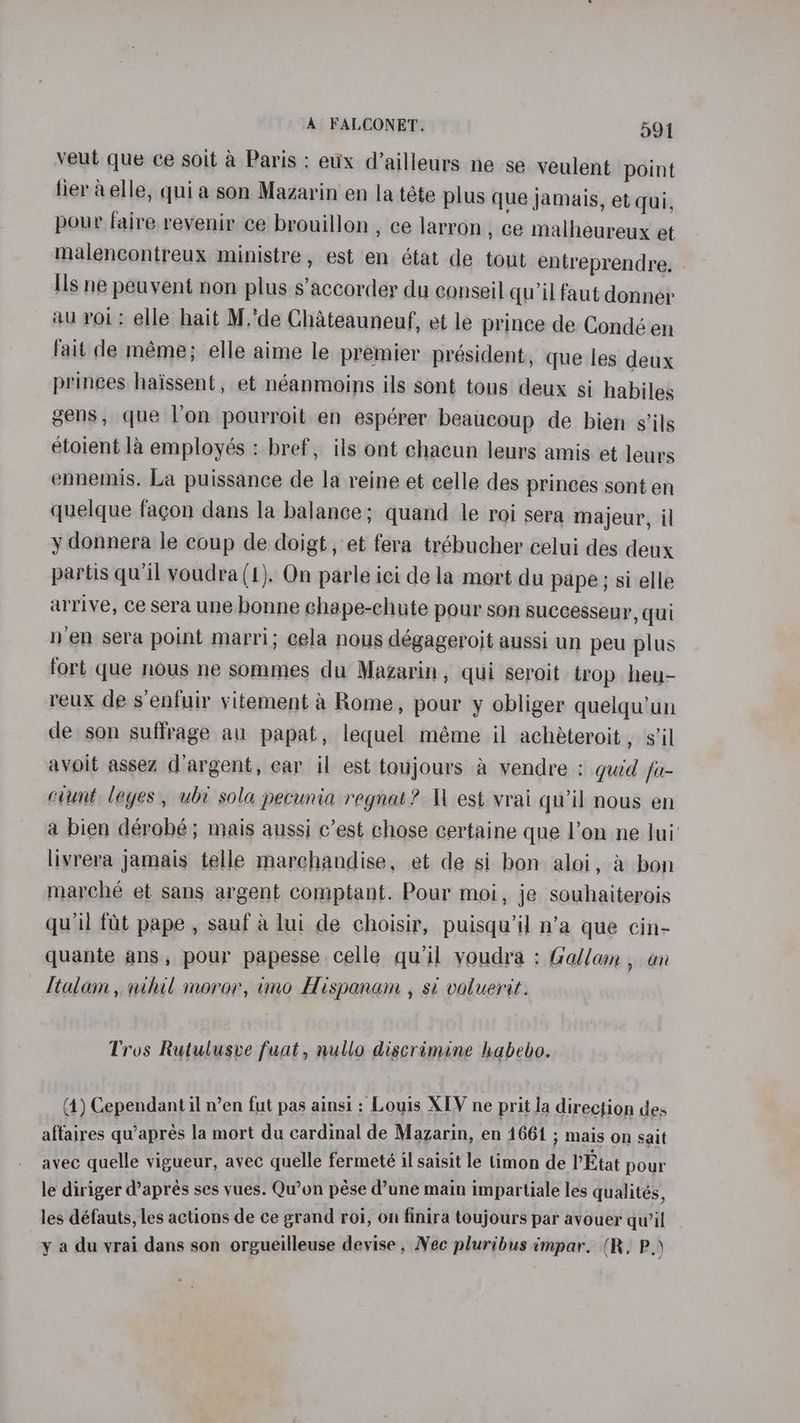 veut que ce soit a Paris ; eux d’ailleurs ne se veulent point fier aelle, quia son Mazarin en la téte plus que jamais, et qui, pour faire revenir ce brouillon , ce larron , ce malheureux et malencontreux ministre, est en état de tout entreprendre. - Ils ne peuvent non plus s’accorder du conseil qu il faut donner au roi: elle hait M.’de Chateauneuf, et le prince de Condé en fait de méme; elle aime le premier président, que les deux princes haissent, et néanmoins ils sont tous deux sj habiles gens, que l'on pourroit en espérer beaucoup de bien s’ils etoient la employés : bref, ils ont chacun leurs amis et leurs ennemis. La puissance de la reine et celle des princes sont en quelque fagon dans la balance; quand le roi sera majeur, il y donnera le coup de doigt, et fera trébucher celui des deux partis qu'il voudra (1). On parle ici de la mort du pape; si elle arrive, ce sera une bonne chape-chute pour son successeur, qui nen sera point marri; cela nous dégageroit aussi un peu plus fort que nous ne sommes du Mazarin, qui seroit trop heu- reux de s’enfuir yitement a Rome, pour y obliger quelqu’un de son suffrage au papat, lequel méme il achéteroit , s’il avoit assez d’argent, ear il est toujours a vendre : guid fa- ciunt leyes, ubt sola pecunia regnat? Ul est vrai quw’il nous en a bien dérobé; mais aussi c’est chose certaine que l’on ne lui’ livrera jamais telle marchandise, et de si bon aloi, a bon marché et sans argent comptant. Pour moi, je souhaiterois qu'il fat pape , sauf a lui de choisir, puisqu’il n’a que cin- quante ans, pour papesse celle qu’il youdra : Gallam , an ltalam, nihil moror, imo Hispanam , si voluerit. Tros Rutulusve fuat, nullo discrimine habebo. (1) Cependantil n’en fut pas ainsi : Louis XIV ne prit la direction des affaires qu’aprés la mort du cardinal de Mazarin, en 4661 ; mais on sait avec quelle vigueur, avec quelle fermeteé il saisit le timon de I’Etat pour le diriger d’aprés ses yues. Qu’on pése d’une main impartiale les qualités, les défauts, les actions de ce grand roi, on finira toujours par ayouer qu’il y a du yrai dans son orgueilleuse devise, Nec pluribus impar. (R, P.)