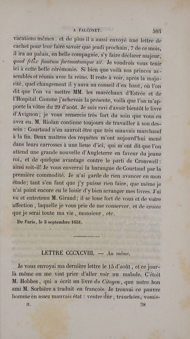 vacations mémes. et de plus il a aussi envoyé une lettre de cachet pour leur faire savoir que jeudi prochain, 7 de ce mois, il ira au palais, en belle compagnie, s’y faire déclarer majeur, quod felix faustum fortunatumque sit. Je voudrois vous tenir ici a cette belle cérémonie. Si bien que voila nos princes as - semblés et réunis avec la reine. Il reste a voir, apres la majo - rité, quel changement il y aura au conseil d’en haut, ot l’on dit que l’on va mettre MM. les maréchaux d’Estrée et de VHospital. Comme j’achevois la présente, voila que l’on m’ap- porte la votre du 29 d’aotit. Je suis ravi d'avoir bientdt le livre d’Avignon; je vous remercie trés fort du soin que vous en avez eu. M. Riolan continue toujours de travailler 4 son des- sein : Courtaud n’en sauroit étre que trés mauvais marchand a la fin. Deux maitres des requétes m’ont aujourd’hui mené dans leurs carrosses a une lieue d’ici, qui m’ont dit que l’on attend une grande nouvelle d’Angleterre en faveur du jeune roi, et de quelque avantage contre le parti de Cromwell: ainsi soit-il! Je vous enverrai la harangue de Courtaud par la premiére commodité. Je n’ai garde de rien avancer en mon étude; tant s’en faut que j’y puisse rien faire, que méme je n'ai point encore eu le loisir d’y bien arranger mes livres. J'ai vu et entretenu M. Giraud; il se loue fort de vous et de votre affection , laquelle je vous prie de me conserver, et de croire que je serai toute ma vie, monsieur, etc. De Paris, le 5 septembre 1654. t LETTRE CCCXCVII, — Aw méme. Je vous envoyai ma derniére lettre le 15 d’aotit , et ce jour- la méme on me vint prier d’aller voir un malade. C’étoit M. Hobbes, qui a écrit un livre du Citoyen, que notre bon ami M. Sorbiére a traduit en francois. Je trouvai ce pauvre homme en assez mauyais état : ventre dur, tranchées, vomis- IT. 38