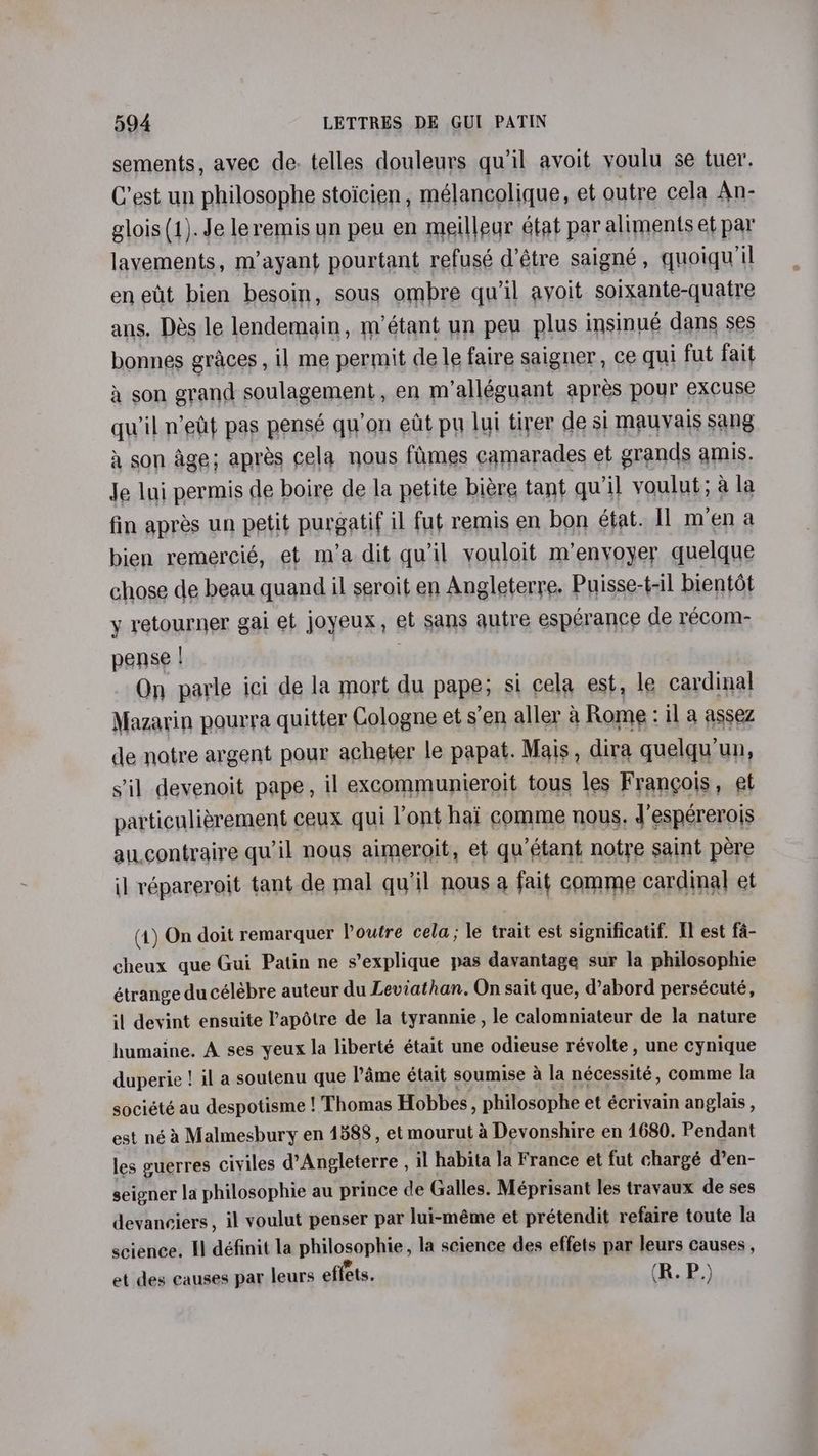 sements, avec de: telles douleurs qu’il avoit voulu se tuer. C’est un philosophe stoicien , mélancolique, et outre cela An- glois (1). Je leremis un peu en meillegr état par aliments et par lavements, m’ayant pourtant refusé d’étre saigneé , quoiqu’il eneut bien besoin, sous ombre qu'il ayoit soixante-quatre ans. Des le lendemain, m’étant un peu plus insinué dans ses bonnes graces , il me permit de le faire saigner, ce qui fut fait a son grand soulagement, en m’alléguant apres pour excuse qu'il nett pas pensé qu'on edt pu lui tirer de si mauyais sang a son age; apres cela nous fimes camarades et grands amis. Je lui permis de boire de la petite biere tant qu'il voulut; a la fin apres un petit purgatif il fut remis en bon état. Il mena bien remercié, et m’a dit qu'il youloit m’enyoyer quelque chose de beau quand il seroit en Angleterre. Puisse-t-il bientot y retourner gai et joyeux, et sans qutre espérance de recom- pense | On parle ici de la mort du pape; si cela est, le cardinal Mazarin pourra quitter Cologne et s’en aller a Rome : il a assez de notre argent pour acheter le papat. Mais, dira quelqu'un, s'il devenoit pape, il excommunieroit tous les Frangois, et particulidrement ceux qui ont hai comme nous, d’espérerois aucontraire qu’il nous aimeroit, et qu’étant notre saint pere il répareroit tant de mal qu’il nous a fait comme cardinal et (1) On doit remarquer Poutre cela; le trait est significatif. Il est fa- cheux que Gui Patin ne s’explique pas davantage sur la philosophie étrange ducélebre auteur du Leviathan. On sait que, d’abord persécuté, il devint ensuite Papotre de la tyrannie, le calomniateur de la nature humaine. A ses yeux la liberté était une odieuse révolte , une cynique duperie ! il a soutenu que l’dme était soumise &amp; la nécessité, comme la société au despotisme ! Thomas Hobbes, philosophe et écrivain anglais , est néa Malmesbury en 1588, et mourut 4 Devonshire en 4680. Pendant les guerres civiles d’Angleterre , il habita la France et fut chargé d’en- seigner la philosophie au prince de Galles. Méprisant les travaux de ses devanciers, il voulut penser par lui-méme et prétendit refaire toute la science. Il définit la philosophie, la science des effets par leurs causes , et des causes par leurs effets. (R. P.)