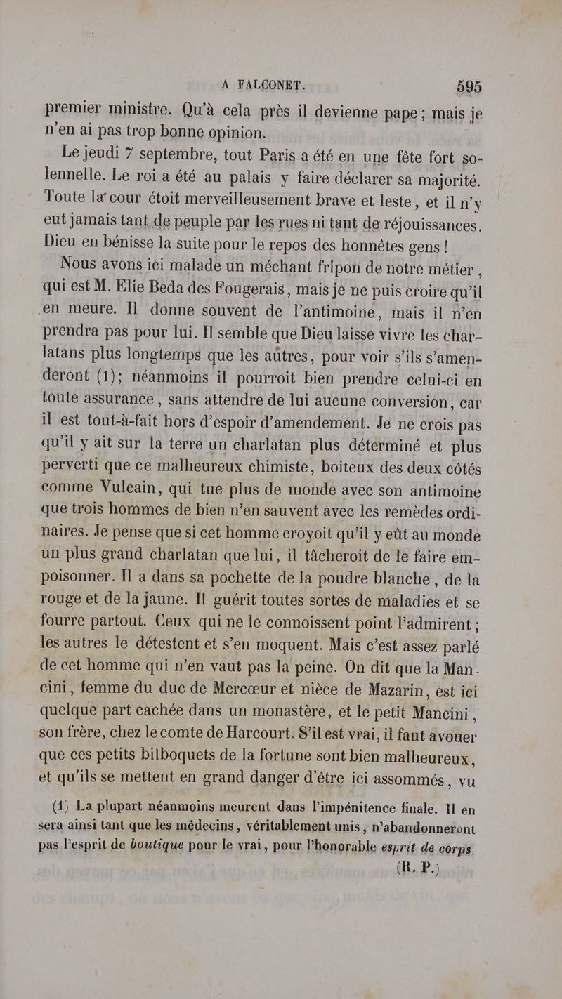 premier ministre. Qu’a cela pras il devienne pape ; mais je n’en ai pas trop bonne opinion. Le jeudi 7 septembre, tout Paris a été en une féte fort so- lennelle. Le roi a été au palais y faire déclarer sa majorité. Toute la’cour étoit merveilleusement brave et leste , et iln’y eut jamais tant de peuple par les rues ni tant de réjouissances. Dieu en bénisse la suite pour le repos des honnétes gens ! Nous avons ici malade un méchant fripon de notre métier , qui est M. Elie Beda des Fougerais , mais je ne puis croire qu’il en meure. Il donne souvent de l’antimoine, mais il n’en prendra pas pour lui. I] semble que Dieu laisse vivre les char- latans plus longtemps que les autres, pour voir s’ils s’amen- deront (1); néanmoins il pourroit bien prendre celui-ci en toute assurance , sans attendre de lui aucune conversion, car il est tout-a-fait hors d’espoir d’amendement. Je ne crois pas qu'il y ait sur la terre un charlatan plus déterminé et plus perverti que ce malheureux chimiste, boiteux des deux cétés comme Vulcain, qui tue plus de monde avec son antimoine que trois hommes de bien n’en sauvent avec les remédes ordi- naires. Je pense que si cet homme croyoit qu'il y etit au monde un plus grand charlatan que lui, il tacheroit de le faire em- poisonner. Il a dans sa pochette de la poudre blanche , de la rouge et de la jaune. Il guérit toutes sortes de maladies et se fourre partout. Ceux qui ne le connoissent point l’admirent ; les autres le détestent et s’en moquent. Mais c’est assez parlé de cet homme qui n’en vaut pas la peine. On dit que la Man. cini, femme du duc de Mercceur et niéce de Mazarin, est ici quelque part cachée dans un monastére, et le petit Mancini , son frére, chez le comte de Harcourt. S’il est vrai, il faut avouer que ces petits bilboquets de la fortune sont bien malheureux, et quils se mettent en grand danger d’étre ici assommés, vu (4) La plupart néanmoins meurent dans Vimpénitence finale. 11 en sera ainsi tant que les médecins , véritablement unis , n’abandonneront pas Pesprit de boutique pour le vrai, pour Phonorable esprit de corps.