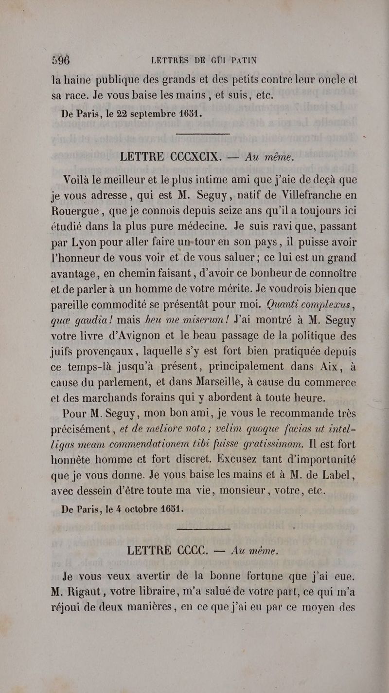 la haine publique des grands et des petits contre leur oncle et sa race. Je vous baise les mains , et suis, etc. De Paris, le 22 septembre 1631. LETTRE CCCXCIX. — Au méme. Voila le meilleur et le plus intime ami que j’aie de deca que je vous adresse , qui est M. Seguy, natif de Villefranche en Rouergue , que je connois depuis seize ans qu'il a toujours ici étudié dans la plus pure médecine. Je suis ravi que, passant par Lyon pour aller faire un-tour en son pays, il puisse avoir Vhonneur de vous voir et de vous saluer; ce lui est un grand avantage, en chemin faisant , d’avoir ce bonheur de connoitre et de parler a un homme de votre mérite. Je voudrois bien que pareille commodité se présentat pour moi. Quantic complecus , que gaudia! mais heu me miserum! Vai montré a M. Seguy votre livre d’Avignon et le beau passage de la politique des juifs provencaux , laquelle s’y est fort bien pratiquée depuis ce temps-la jusqu’a présent, principalement dans Aix, a cause du parlement, et dans Marseille, &amp; cause du commerce et des marchands forains qui y abordent 4 toute heure. Pour M. Seguy, mon bon ami, je vous le recommande trés précisément, ef de meliore nota; velim quoque facias ut intel- ligas meam commendationem tibi fursse gratissimam. Il est fort honnéte homme et fort discret. Excusez tant d’importunité que je vous donne. Je vous baise les mains et a M. de Label, avec dessein d’étre toute ma vie, monsieur, votre, etc. De Paris, le 4 octobre 1654. LETTRE CCCC. — Au méme. Je vous veux avertir de la bonne fortune que j’ai eue. M. Rigaut, votre libraire, m’a salué de votre part, ce qui m’a réjoui de deux maniéres, en ce que j’ai eu par ce moyen des