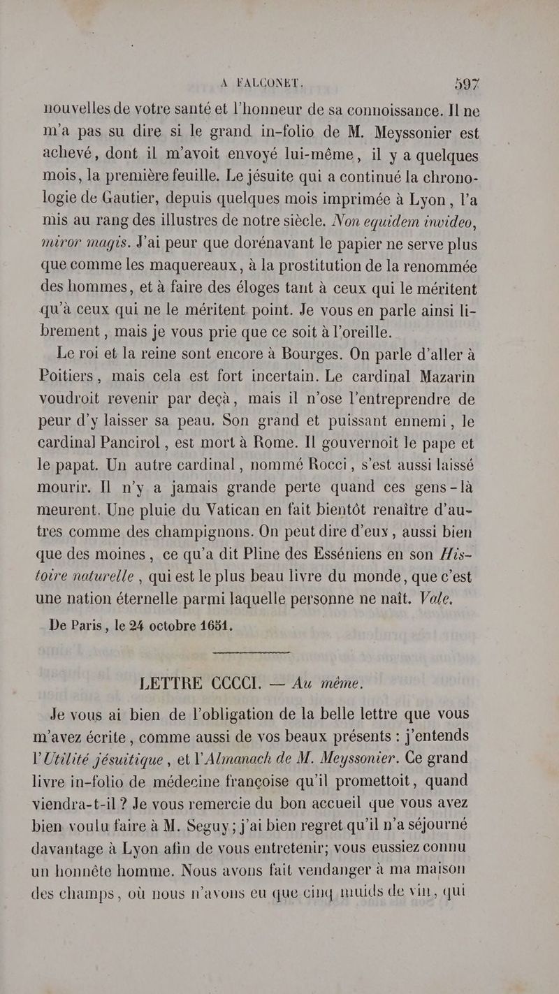 nouvelles de votre santé et l’honneur de sa connoissance. Il ne ma pas su dire si le grand in-folio de M. Meyssonier est achevé, dont il m’avoit envoyé lui-méme, il y a quelques mois, la premiére feuille. Le jésuite qui a continué la chrono- logie de Gautier, depuis quelques mois imprimée a Lyon, l’a mis au rang des illustres de notre siécle. Non equidem invideo, miror magis. J'ai peur que dorénavant le papier ne serve plus que comme les maquereaux, a la prostitution de la renommée des hommes, et a faire des éloges tant &amp; ceux qui le méritent qwa ceux qui ne le méritent. point. Je vous en parle ainsi li- brement , mais je vous prie que ce soit a loreille. Le roi et la reine sont encore @ Bourges. On parle d’aller a Poitiers, mais cela est fort incertain. Le cardinal Mazarin voudroit revenir par deca, mais il n’ose l’entreprendre de peur d’y laisser sa peau. Son grand et puissant ennemi, le cardinal] Pancirol , est mort a Rome. II gouvernoit le pape et le papat. Un autre cardinal , nommé Rocci, s’est aussi laissé mourir. I] n’y a jamais grande perte quand ces gens-la meurent. Une pluie du Vatican en fait bientot renaitre d’au- tres comme des champignons. On peut dire d’euy , aussi bien que des moines , ce qu’a dit Pline des Esséniens en son His-~ towre naturelle , quiest le plus beau livre du monde, que c’est une nation éternelle parmi laquelle personne ne nait. Vale. De Paris , le 24 octobre 1651. LETTRE CCCCI. — Au méme. Je vous ai bien de Vobligation de la belle lettre que vous m/avez écrite , comme aussi de vos beaux présents : j’entends VUetilité jésuitique , et 1 Almanach de M. Meyssonier. Ce grand livre in-folio de médecine frangoise qu’il promettoit , quand viendra-t-il ? Je vous remercie du bon accueil que vous avez bien voulu faire a M. Seguy;j’ai bien regret qu’il n’a séjourné davantage a Lyon afin de vous entretenir; vous eussiez connu un honnéte homme. Nous avons fait vendanger @ ma maison des champs, olt nous n’ayons eu que cing muids de vin, qui