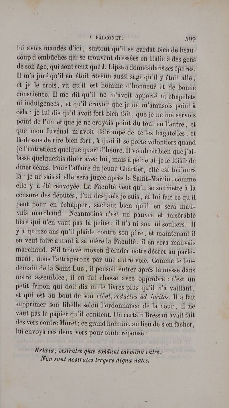lui avois mandés Wici, surtout qu’il se gardat bien de béau- coup d’embiiches qui se trouvént dréssées en Italie &amp; des gens de son age, qui Sont ceux qué J. Lipse a déniiés dang ses épitres. Il w/a juré qu'il en étoit révetiu aussi sage qu'il y étoit allé , et je le crois, vu qu'il est homme d’honneti? et de bonne conscience. I] me dit qu’il ne m’avoit apporté ni chapelets ni indulgences , et qu’il croyoit que je ne m’amusois point a cela : je lui dis qu’il avoit fort bien fait, que je ne me servois point de l’un et que je ne croyois point du tout en l’autre, et que mon Juvénal m’avoit détrompé de telles bagatelles , ct la-dessus de rire bien fort , &amp; quoi il se porte voloritiers quand je l'entretiens quelque quart d’heure. fl voudroit bien que j’al- lassé quelquefois diner avec lui, mais &amp; peine ai-je le loisit de diner céans. Pour l’affaire du jeune Chartier, elle est toujours la: je ne sais si elle sera jugée aprés la Saiit-Martin , comme elle y a été renvoyée. La Faculté veut qu'il se soumette a la censure des députés, l’un desquels je suis, et lui fait ce qu'il peut pour en échapper, sachant bien quil en sera mau- vais marchand. Néanmoins c’est un pauvre et misérable hére qui i’en vaut pas 14 peine ; il n’a ni Sou ni souliers. I y a quinze ans qu'il plaide contre son pére, et maintenant il en veut faire autant a sa mére la Faculté; if en sera matvais marchand. S’il trouve moyen d’éluder notre décret au parle- ment, nous l’attraperons par une autre voie. Comme le len- demain de la Saint-Luc , il pensoit entrer aprés 1a niesse dans notre assemblée, il en fut chassé avec opprobre : c’est un petit fripon qui doit dix mille livres plus qu’il n’a vaillant, et qui est au bout de son rélet, redactus ad incitas. Ila fait suipprither son libélle selon l’ordonnance de la cour, il ne vaut pas le papier qu’il contient. Un certain Bressan avait fait des vers contre Muret; ce grand homie, au liew de sen facher, Ini envoya ces deux vers pour toute réponse : Brixia, vestrates gii@ condunt carmind vates , Non sunt nostrates tergere digna nates.