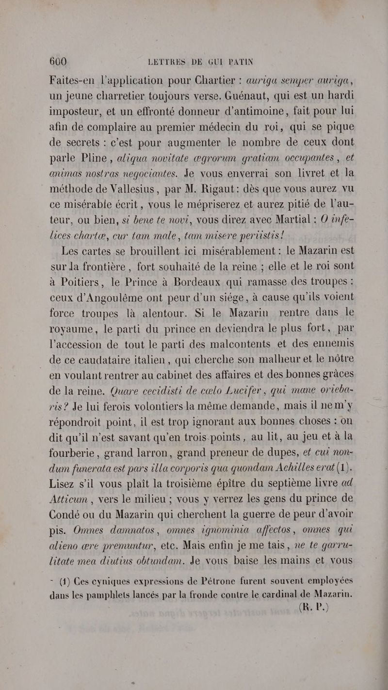 Faites-en Vapplication pour Chartier : auriga semper auriga, un jeune charretier toujours verse. Guénaut, qui est un hardi imposteur, et un effronté donneur d’antimoine, fait pour lui afin de complaire au premier médecin du roi, qui se pique de secrets : c’est pour augmenter le nombre de ceux dont parle Pline, aliqua novitate egrorum gratiam occupantes , et animas nostras negociantes. Je vous enverrai son livret et la méthode de Vallesius , par M. Rigaut: dés que vous aurez vu ce misérable écrit , vous le mépriserez et aurez pitié de Vau- teur, ou bien, s¢ bene te nov’, vous direz avec Martial : O infe- lices chart, cur tam male, tam misere pertistis ! Les cartes se brouillent ici misérablement: le Mazarin est sur la frontiére , fort souhaité de la reine ; elle et le roi sont a Poitiers, le Prince &amp; Bordeaux qui ramasse des troupes : ceux d’Angouléme ont peur dun siége, a cause qu’ils voient force troupes 1a alentour. Si le Mazarin rentre dans le royaume, le parti du prince en deyiendra le plus fort, par l’accession de tout le parti des malcontents et des ennemis de ce caudataire italien, qui cherche son malheur et le notre en voulant rentrer au cabinet des affaires et des bonnes graces de la reine. Quare cecidisti de ceelo Lucifer , qui mane orveba- ris? Je lui ferois volontiers la méme demande, mais il nem’y répondroit point, il est trop ignorant aux bonnes choses : on dit qu’il n’est savant qu’en trois.points, au lit, au jeu et a la fourberie , grand larron, grand preneur de dupes, et cue non~ dum funerata est pars illa corporis qua quondam Achilles erat (1). Lisez s'il yous plait la troisieme épitre du septieme livre ad Atticum , vers le milieu ; vous y verrez les gens du prince de Condé ou du Mazarin qui cherehent la guerre de peur d’avoir pis. Omnes damnatos, omnes ignominia affectos, omnes qui alieno wre premuntur, etc. Mais enfin je me tais, ne te garru- litate mea diutius obtundam. Je vous baise les mains et vous - (4) Ges cyniques expressions de Pétrone furent souvent employées dans les pamphlets lancés par la fronde contre le cardinal de Mazarin.