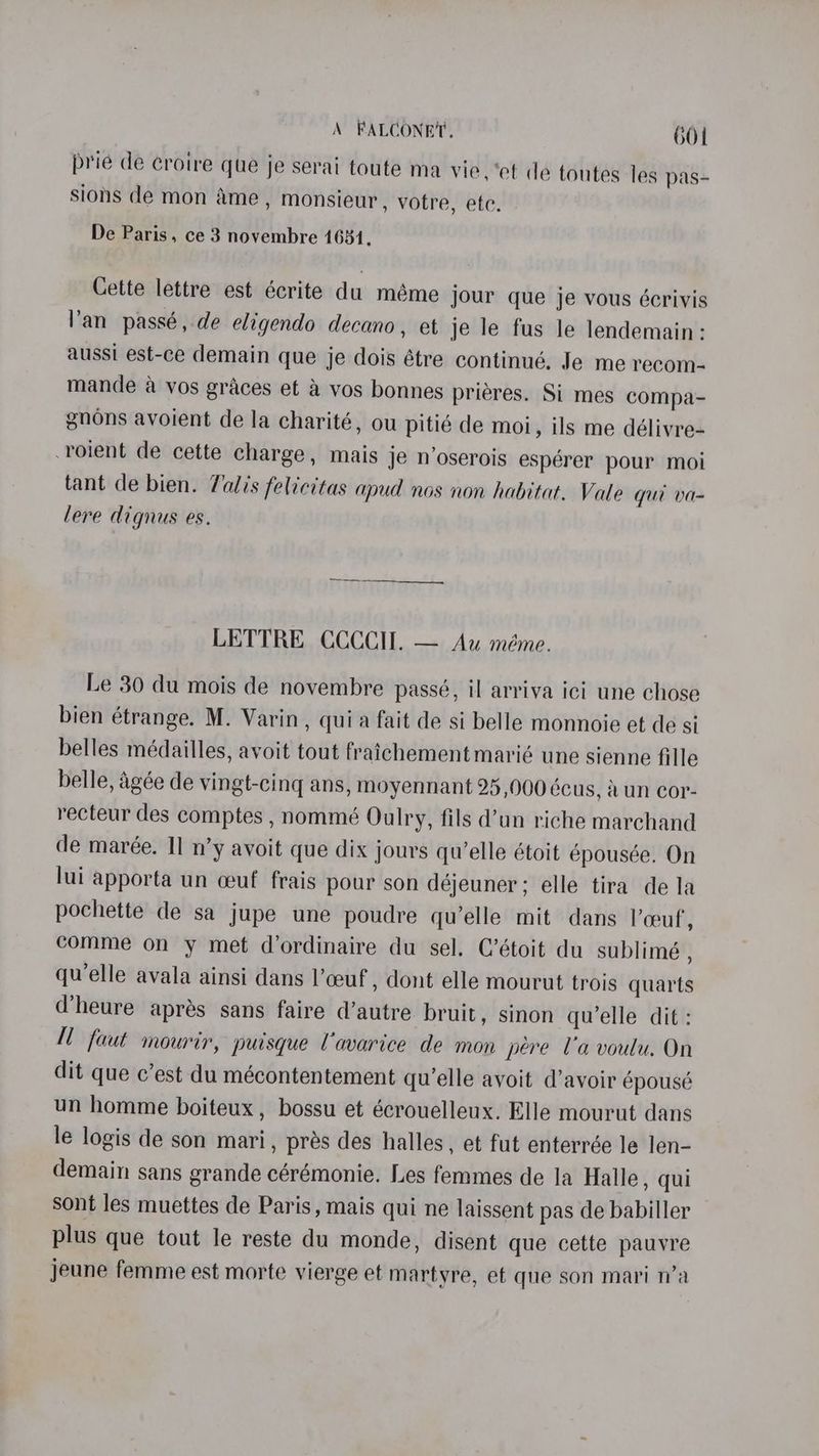 prie de croire que je serai toute ma vie. ‘et de toutes les pas- sions de mon ame, monsieur , votre, ete. De Paris, ce 3 novembre 1631, Cette lettre est écrite du méme jour que je vous écrivis Van passé, de eligendo decano, et je le fus le lendemain: aussi est-ce demain que je dois étre continué, Je me recom- mande a vos graces et &amp; vos bonnes prieres. Si mes compa- gnons avoient de la charité, ou pitié de moi, ils me délivre- -roient de cette charge, mais je n’oserois espérer pour moi tant de bien. Valis felicitas apud nos non habitat. Vale qui va- lere dignus es. LETTRE CCCCII. — Au méme. Le 30 du mois de novembre passé, il arriva ici une chose bien étrange. M. Varin, quia fait de si belle monnoie et de si belles médailles, avoit tout fraichement marié une sienne fille belle, agée de vingt-cing ans, moyennant 25,000 écus, dun cor- recteur des comptes , nommé Oulry, fils d’un riche marchand de marée. Il n’y avoit que dix jours quelle étoit épousée. On lui apporta un ceuf frais pour son déjeuner ; elle tira de la pochette de sa jupe une poudre qu’elle mit dans lceuf, comme on y met d’ordinaire du sel. C’étoit du sublimé , quelle avala ainsi dans l’ceuf , dont elle mourut trois quarts @heure aprés sans faire d’autre bruit, sinon qu’elle dit: M faut mourir, puisque Uavarice de mon pere Ua voulu. On dit que c’est du mécontentement quelle avoit d’avoir épousé un homme boiteux, bossu et écrouelleux. Elle mourut dans le logis de son mari, prés des halles, et fut enterrée le len- demain sans grande cérémonie. Les femmes de la Halle, qui sont les muettes de Paris, mais qui ne laissent pas de babiller plus que tout le reste du monde, disent que cette pauyre jeune femme est morte vierge et martyre, et que son mari n’a