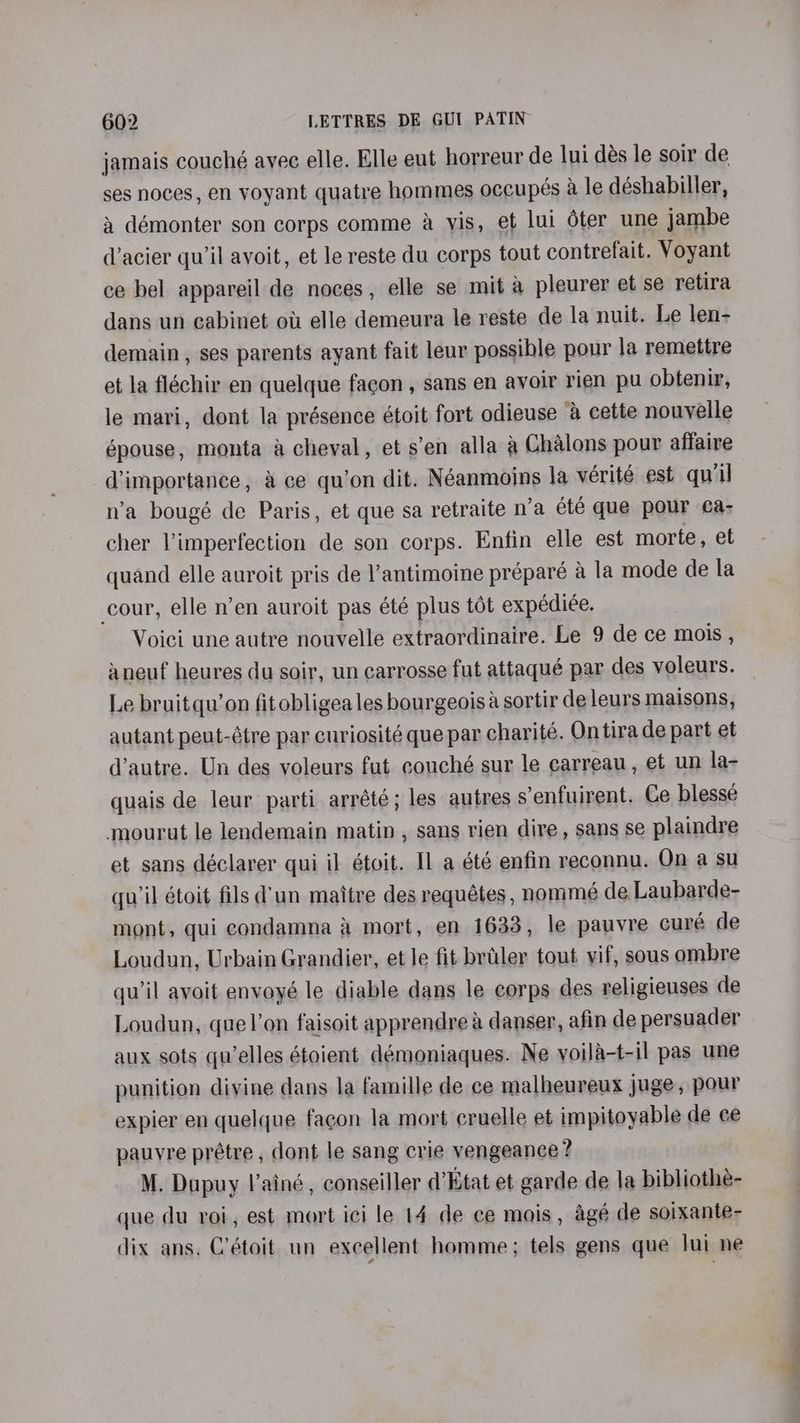 jamais couché avec elle. Elle eut horreur de lui dés le soir de ses noces, en voyant quatre hommes occupés a le déshabiller, a démonter son corps comme a vis, et lui éter une jambe d’acier qu'il avoit, et le reste du corps tout contrefait. Voyant ce bel appareil de noces, elle se mit a pleurer et se retira dans un cabinet ou elle demeura le reste de la nuit. Le len- demain, ses parents ayant fait leur possible pour la remettre et la fléchir en quelque facon , sans en avoir rien pu obtenir, le mari, dont la présence étoit fort odieuse & cette nouvelle épouse, monta a cheval, et s’en alla a Chalons pour affaire diimpertance,, ’ ce qu’on dit. Néanmoins la vérité est qui n’a bougé de Paris, et que sa retraite n’a été que pour ¢a- cher Vimperfection de son corps. Enfin elle est morte , et quand elle auroit pris de l’antimoine préparé a la mode de la cour, elle n’en auroit pas été plus tot expédiée. Voici une autre nouvelle extraordinaire. Le 9 de ce mois , aneuf heures du soir, un carrosse fut attaqué par des voleurs. Le bruitqu’on fitobligea les bourgeois sortir de leurs maisons, autant peut-étre par curiosité que par charité. Ontira de part et d’autre. Un des voleurs fut couché sur le carreau, et un la- quais de leur parti arrété; les autres s’enfuirent. Ce blesse mourut le lendemain matin, sans rien dire, sans se plaindre et sans déclarer qui il étoit. Il a été enfin reconnu. On a su qu’il étoit fils d'un maitre des requétes , nommé de Laubarde- mont, qui condamna A mort, en 1633, le pauvre cure de Loudun, Urbain Grandier, et le fit brtiler tout yif, sous ombre qu’il avoit envoyé le diable dans le corps des religieuses de Loudun, quelon faisoit apprendre a danser, afin de persuader aux sots qu’elles étoient démoniaques. Ne yoila-t-il pas une punition divine dans la famille de ce malheureux juge, pour expier en quelque facon la mort cruelle et impitoyable de ce pauvre prétre , dont le sang crie vengeance? M. Dupuy l’ainé, conseiller d’Etat et garde de la bibliothe- que du roi, est mort ici le 14 de ce mois, agé de soixante- dix ans. C’étoit un excellent homme; tels gens que lui ne