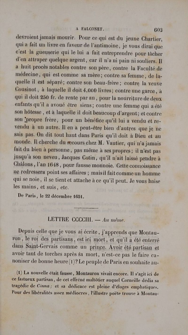 devroient jamais mourir. Pour ce qui est du jeune Chartier, quia fait un livre en faveur de l’antimoine, je vous dirai que Cest la gueuserie qui le lui a fait entreprendre pour tacher d’en attraper quelque argent, car il n’a ni pain nisouliers. I] a huit procés notables contre son pére, contre la Faculté de medecine, qui est comme sa mére; contre sa femme, de la- quelle il est séparé; contre son beau-frére; contre la veuve Cousinot, a laquelle il doit 4,000 livres; contre une garce, a qui il doit 250 fr. de rente par an, pour la nourriture de deux enfants qu’il a avoué étre siens; contre une femme qui a été son hétesse , et &amp; laquelle il doit beaucoup d’argent; et contre son ‘propre frére, pour un bénéfice qu’il lui a vendu et re- vendu a un autre. Il en a peut-étre bien d’autres que je ne sais pas. On dit tout haut dans Paris qu’il doit a Dieu et au monde. Il cherche du secours chez M. Vautier, qui n’a jamais fait du bien a personne, pas méme A ses propres ; il n’est pas jusqu’a son neveu, Jacques Cotin, qu'il n’ait laissé pendre a Chalons , l’an 1648, pour fausse monnoie. Gette connoissance ne redressera point ses affaires ; maisil faitcomme un homme qui se noie, il se tient et attache Ace qu'il peut. Je vous baise les mains, et suis, etc. De Paris , le 22 décembre 1681. LETTRE CCCCIII. — Au méme. Depuis celle que je vous ai écrite , J apprends que Montau- ron, le roi des partisans, est ici mort, et quiil a été enterré dans Saint-Gervais comme un prince. Avoir été partisan et avoir tant de torches apres Sa mort, n’est-ce pas le faire ca- noniser de bonne heure (1)? Le peuple de Paris en souhaite au- (4) La nouvelle était fausse, Montauron vivait encore. II s’agit ici de ce fastueux partisan, de cet effréné maltétier auquel Corneille dédia sa tragédie de Cinna; et sa dédicace est pleine d’éloges emphatiques. Pour des libéralités assez médiocres , Villustre poéte trouve 4 Montau-