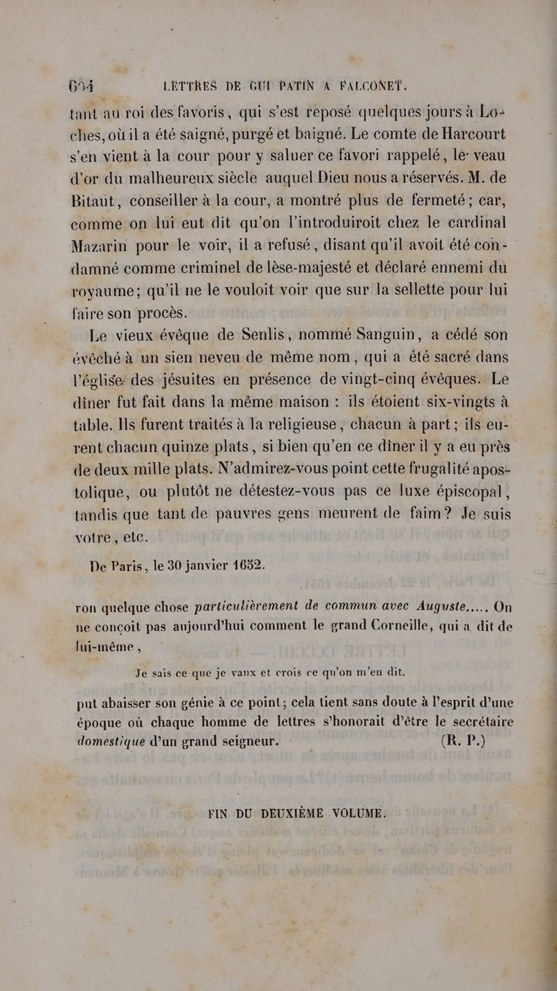 694 LETTRES DE GUT PATIN A FALCONET. tant au roi des favoris, qui s’est reposé quelques jours 4 Lo- ches, otila été saigné, purgé et baigné. Le comte de Harcourt s’en vient a la cour pour y saluer ce favori rappelé, le: veau dor du malheureux siécle auquel Dieu nous a réservés. M. de Bitaut, conseiller a la cour, a montré plus de fermeté; car, comme on lui eut dit qu’on lintroduiroit chez le cardinal Mazarin pour le voir, il a refusé, disant qu’il avoit été con- damné comme criminel de lése-majesté et déclaré ennemi du royaume; quil ne le vouloit voir que sur la sellette pour lui faire son proces. Le vieux évéque de Senlis, nommé Sanguin, a cédé son évéché a un sien neveu de méme nom, quia été sacré dans léglise: des jésuites en présence de vingt-cing évéques. Le diner fut fait dans la méme maison : ils étoient six-vingts a table. Ils furent traités 4 la religieuse , chacun a part; ils eu- de deux mille plats. N’admirez-vous point cette frugalité apos- tolique, ou plutot ne détestez-vous pas ce luxe épiscopal , tandis que tant de pauvres gens meurent de faim? Je suis votre, etc. De Paris, le 30 janvier 1652. ron quelque chose particuliérement de commun avec Auguste..... On ne concoit pas aujourd’hui comment le grand Corneille, quia dit de lui-méme , Je sais ce que je vanx et crois ce qu’on m’en dit. put abaisser son génie 4 ce point; cela tient sans doute a Pesprit d’une époque ou chaque homme de lettres s’honorait d’étre le secrétaire domestique d’un grand seigneur. (R. P.) FIN DU DEUXIEME VOLUME. ~~