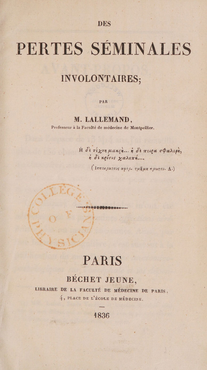 _ PERTES SÉMINALES INVOLONTAIRES: PAR M. LALLEMAND, Professeur à la Faculté de médecine de Montpellier, H dt réyyn Hanen.…. 4 de TEEA cPaxspy, n Où xeivis qanern.…. € (Irroxparous agp. rufua rpwrey. A.) D ai NÉE. den. au y sa a \ 1 | £ ( F ’ 7 {en Ÿ ns Ÿ # à : s RIT III GIP HPIBISISIo1e 060,2. { 5 + + À ! how ba V : {} ; sr? Le. ÿ d à PJ mx ; d 4 ÿ 4 fr. # ‘ 4 * LI . Va, . “we LA # #? true : Fr, , a. ss PARIS BÉCHET JEUNE, LIBRAIRE DE LA FACULTÉ DE MÉDECINE DE PARIS, 4, PLACE DE L'ÉCOLE DE MÉDECINE. 1836
