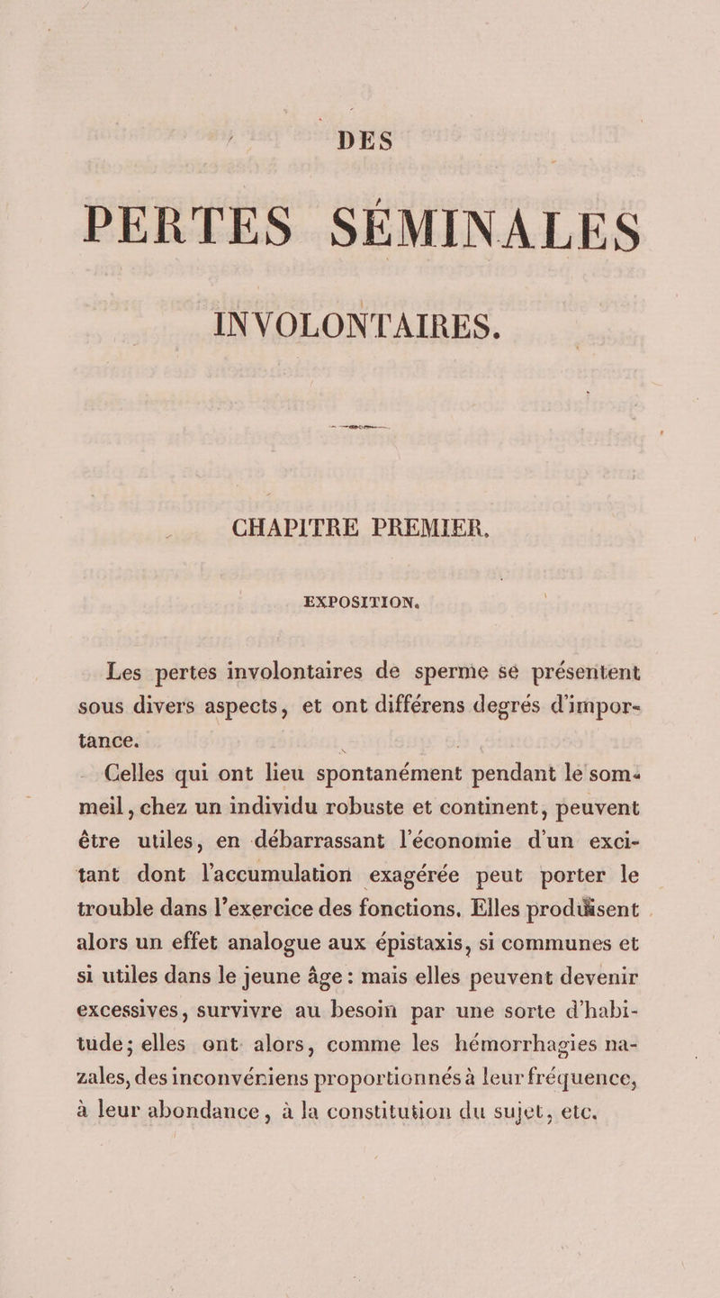 DES PERTES SÉMINALES INVOLONTAIRES. Le RD una — CHAPITRE PREMIER, EXPOSITION. Les pertes involontaires de sperme se présentent sous divers aspects, et ont différens degrés d'impor- tance. ie Celles qui ont lieu spontanément pendant le som: meil , chez un individu robuste et continent, peuvent être utiles, en débarrassant l'économie d'un exci- tant dont l'accumulation exagérée peut porter le trouble dans l’exercice des fonctions. Elles produisent alors un effet analogue aux épistaxis, si communes et si utiles dans le jeune âge : mais elles peuvent devenir excessives, survivre au besoin par une sorte d’habi- tude; elles ont: alors, comme les hémorrhagies na- zales, des inconvériens proportionnés à leur fréquence, à leur abondance, à la constitution du sujet, etc.