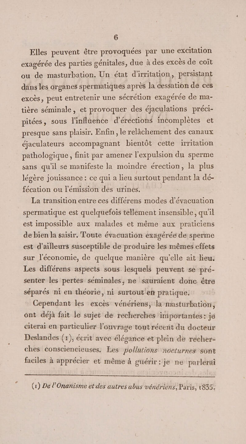 € Elles peuvent être provoquées par une excitation exagérée des parties génitales, due à des excès de coït ou de masturbation. Un état d’irritation, persistant dans les organes spermatiques après la cessation de ces excès, peut entretenir une sécrétion exagérée de ma- tière séminale, et provoquer des éjaculations préci- pitées, sous l'influence d’érections incomplètes et presque sans plaisir. Enfin, le relâchement des canaux éjaculateurs accompagnant bientôt cette irritation pathologique, finit par amener l'expulsion du sperme sans qu'il se manifeste la moindre érection, la plus légère jouissance : ce qui a lieu surtout pendant la dé- fécation ou l'émission dés urines. La transition entre ces différens modes d'évacuation spermatique est quelquefois tellement insensible, qu'il est impossible aux malades et même aux praticiens de bien la saisir. Toute évacuation exagérée de sperme est d’ailleurs susceptible de produire les mêmes effets sur l'économie, de quelque manière qu'elle ait lieu. Les différens aspects sous lesquels peuvent se pré- senter les pertes séminales, ne sauraient donc être séparés ni en théorie, ni surtout'eh pratique. Cependant les excès vénériens, la masturbation, ônt déjà fait le sujet de recherches importantes: je citerai en particulier Pouvrage tout récent du docteur Deslandes (1), écrit avec élégance et plein de récher- ches consciencieuses. Les pollutions ñocturnes sont faciles à apprécier et même à guérir: je ne parlerai DNS NB EMEUN HéprHod Ut Mois oon es b 2okes ; . , OVES : (1) De l’Onanisme et des autres abus vénérièns, Paris, 1835.