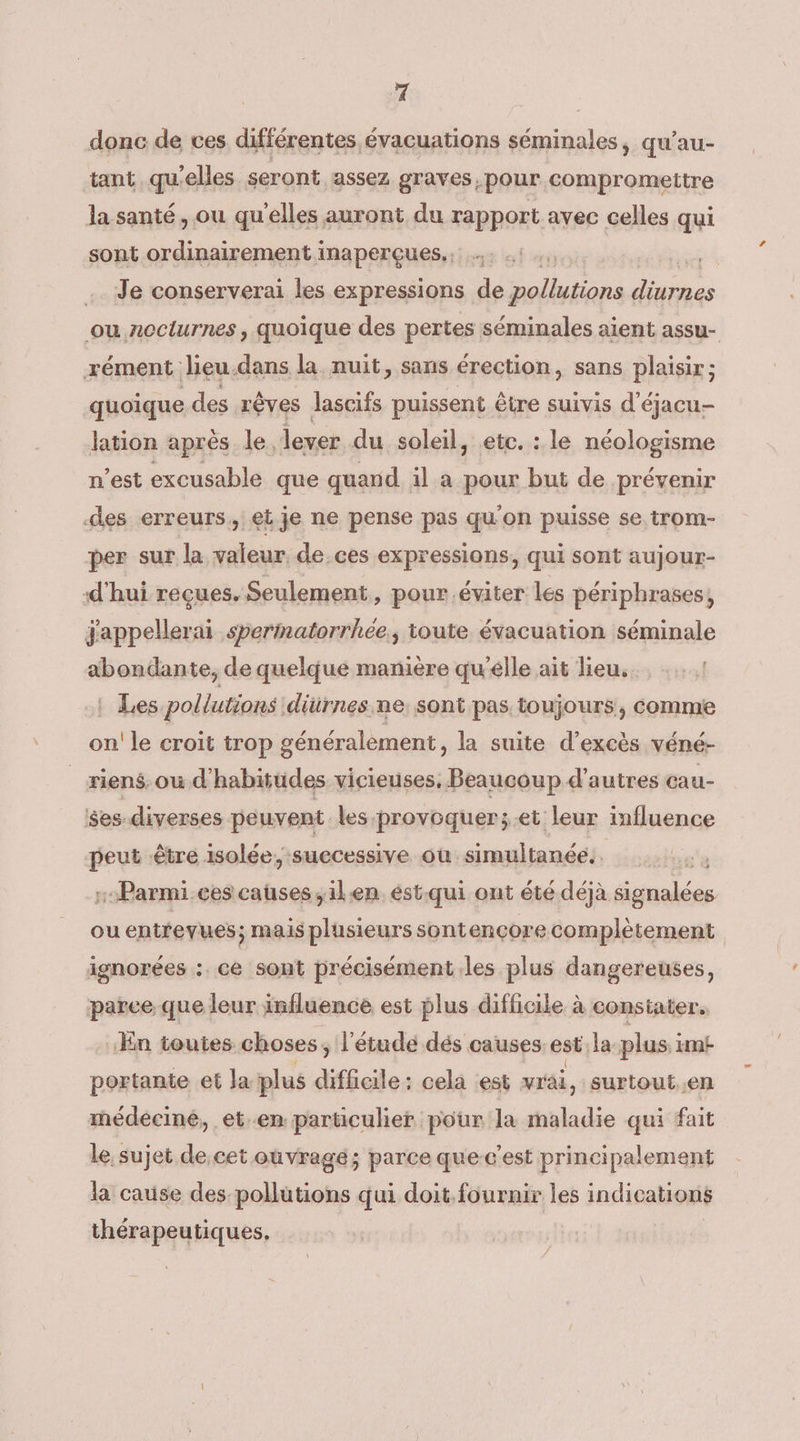 ri donc de ces différentes évacuations séminales, qu'au- tant qu'elles seront assez graves, pour compromettre la santé, ou qu'elles auront du rapport avec celles qui sont ordinairement inaperçues.; 7% Je conserverai les expressions de pollutions ne: ou nocturnes , quoique des pertes séminales aient assu- rément lieu-dans la nuit, sans érection, sans plaisir ; quoique des rêves Jascifs puissent être suivis d’éjacu- lation aprés le, lever du soleil, etc. : le néologisme n’est excusable que quand il a pour but de prévenir des erreurs, et je ne pense pas qu'on puisse se trom- per sur la valeur, de ces expressions, qui sont aujour- d'hui reçues. Seulement, pour.éviter les périphrases, jappellerai sperinatorrhée., toute évacuation séminale abondante, de quelque manière qu'élle ait lieu. Les pollutions diürnes ne sont pas toujours, comme on! le croit trop généralement, la suite d’excès véné- riens, où d'habitüdes vicieuses, Beaucoup d’autres cau- $es-diverses peuvent les provoquer;.et leur influence peut être isolée, successive où simultanée. :Parmi.ces causes, ilen estqui ont été déjà de ou entrevues; mais plusieurs sontençore complètement ignorées : ce sont précisément les plus dangereuses, parce que leur influence est plus difficile à constater. ‘En toutes choses, l'étude dés causes est.la plus imt portante et Ja plus difficile: cela est vräi, surtout..en médeciné, et.en particulier pour la maladie qui fait le, sujet de.cet ouvrage; parce que-c’est principalement la cause des pollutions qui doit.fournir les indications thérapeutiques,