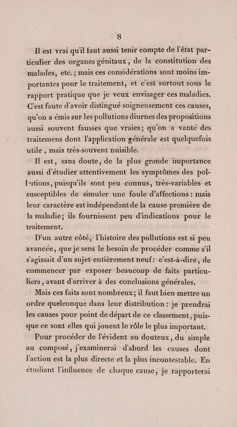 Ii est vrai qu'il faut aussi tenir compte de l'état par- ticulier des organes génitaux, de la constitution des malades, etc.; mais ces considérations sont moins im- portantes pour le traitement, et c’est surtout sous le rapport pratique que je veux envisager ces maladies. C'est faute d'avoir distingué soigneusement ces causes, qu'on a émis sur les pollutions diurnes des propositions aussi souvent fausses que vraies; quon a vanté des traitemens dont l'application générale est quelquefois utile , mais très-souvent nuisible. Il est, sans doute, de la plus grande importance aussi d'étudier attentivement les symptômes des pol- l'utions, puisqu'ils sont peu connus, très-variables et susceptibles de simuler une foule d’affections : mais leur caractère est indépendant de la cause première de la maladie; ils fournissent peu d'indications pour le traitement. # D'un autre côté, l’histoire des pollutions est si peu avancée, que je sens le besoin de procéder comme s’il s'agissait d'un sujet entièrement neuf: c'est-à-dire, de commencer par exposer beaucoup de faits particu- liers , avant d'arriver à des conclusions générales. Mais ces faits sont nombreux; il faut bien mettre un ordre quelconque dans leur distribution : je prendrai les causes pour point de départ de ce classement, puis- que ce sont elles qui jouent le rôle le plus important. Pour procéder de l'évident au douteux, du simple au composé, jexaminerai d'abord les causes dont l'action est la plus directe et la plus incontestable. En étudiant l'influence de chaque cause, je rapporterai