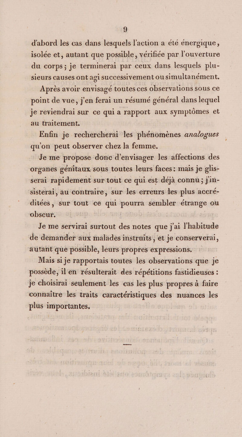 d'abord les cas dans lesquels l'action a été énergique, isolée et, autant que possible, vérifiée par l'ouverture du corps; je terminerai par ceux dans lesquels plu- sieurs causes ont agi successivement ou simultanément, Après avoir envisagé toutes ces observations sous ce point de vue, j'en ferai un résumé général dans lequel je reviendrai sur ce qui a rapport aux symptômes et au traitement. Enfin je rechercherai les phénomènes analogues qu'on peut observer chez la femme. Je me propose donc d'envisager les affections des organes génitaux sous toutes leurs faces: mais je glis- serai rapidement sur tout ce qui est déjà connu; j'in- sisterai, au contraire, sur les erreurs les plus accré- ditées, sur tout ce qui pourra sembler étrange ou obscur. | | Je me servirai surtout des notes que j'ai l'habitude de demander aux malades instruits,, et je conservera, autant que possible, leurs propres expressions. Mais si je rapportais toutes les observations que je possède, il en résulterait des répétitions fastidieuses : je choisirai seulement les cas les plus propres à faire connaître les traits caractéristiques des nuances les plus importantes.