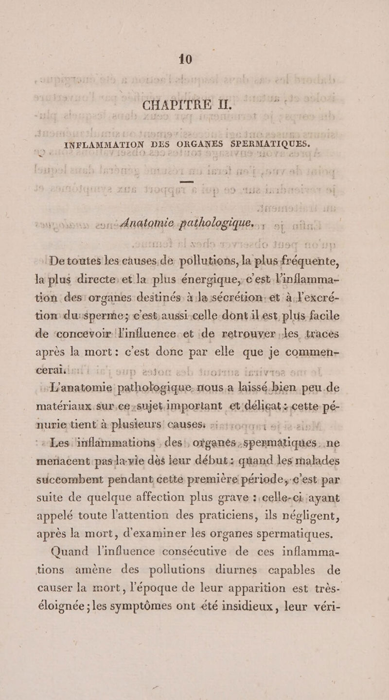 CHAPITRE I, *: INFLAMMATION DES ORGANES SPERMATIQUES. ÿ , Laits où a o1t: Anatomie pathologique. Fr of De toutes les causes. de pollutions, la plus fréquente, la plus directe:et la plus énergique,; c'est linflamma- ton des organes destinés à la:sécrétion.et à. l'excré- tion du:sperme; c'est aussi.celle dont ilest, plus facile de ‘concevoir l'influence. et de retrouver les traces après la mort: cest donc Lu elle a je commen- cerali 1. | p 24)0: de 1 … L'anatomie ess rlous.a SGD peu.de matériaux sur,ce sujet important et déheat:.cette pé- nurie tient à plusieurs: causes: -i5irocr 7e ne” + Les ‘inflimmations , des', ofganés; spenmétiques: ne meriacent pasla-vie dés leur début: quand les malades suceombent pendant cette première période,-e'est par suite de quelque affection plus grave :,celle-ci ayant appelé toute l'attention des praticiens, ils négligent, après la mort, d'examiner les organes spermatiques. Quand l'influence consécutive de ces inflamma- tions amène des pollutions diurnes capables de causer la mort, l'époque de leur apparition est très- éloignée ; les symptômes ont été insidieux, leur véri-