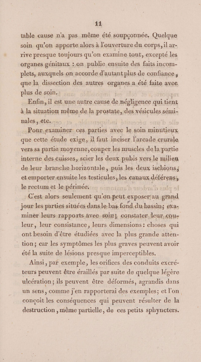 41 table cause n'a pas même été scupconnée. Quelque soin qu’on apporte alors à l'ouverture du corps, il ar- rive presque toujours qu’on examine tout, excepté les organes génitaux :.on publie ensuite des faits incom- plets, auxquels on accorde d'autant plus de confiance, que la dissection des autres organes a été faite avec, plus de soin.: . ide. Enfin, il est une autre cause # négligence qui tient à la situation même.de la prostate, des vésicules sémi- nales etc... ai | ss examiner: ces parties avec le soin l'nibitière que cette étude exige, il faut inciser l'arcade crurale vers.sa partie moyenne,couper les muscles de la partie interne des cuisses, scier les deux pubis versie milieu de leur branche horizontale, puis les deux ischions, et emporter ensuite les testicules les canaux déférens, le rectum et le périnée. o smoises | br + suriéer al C'est alors seulement qu'on peut exposeriau grand jour les parties situées dans le:bas, fond.du. bassin; eka- miner leurs rapports avec, soin; constater, leur, cou leur, leur consistance, leurs dimensions : choses qui ont besoin d’être étudiées avec la plus grande atten- tion; car les symptômes les plus graves peuvent avoir été la suite de lésions presque imperceptibles. Aïnsi, paf exemple, les orifices des conduits excré- teurs peuvent être éraillés par suite de quelque légère ulcération ; ils peuvent être déformés, agrandis dans un sens, comme j'en rapporterai des exemples; et l'on, concoit les conséquences qui peuvent résulter de la destruction , même partielle, de ces petits sphyncters.