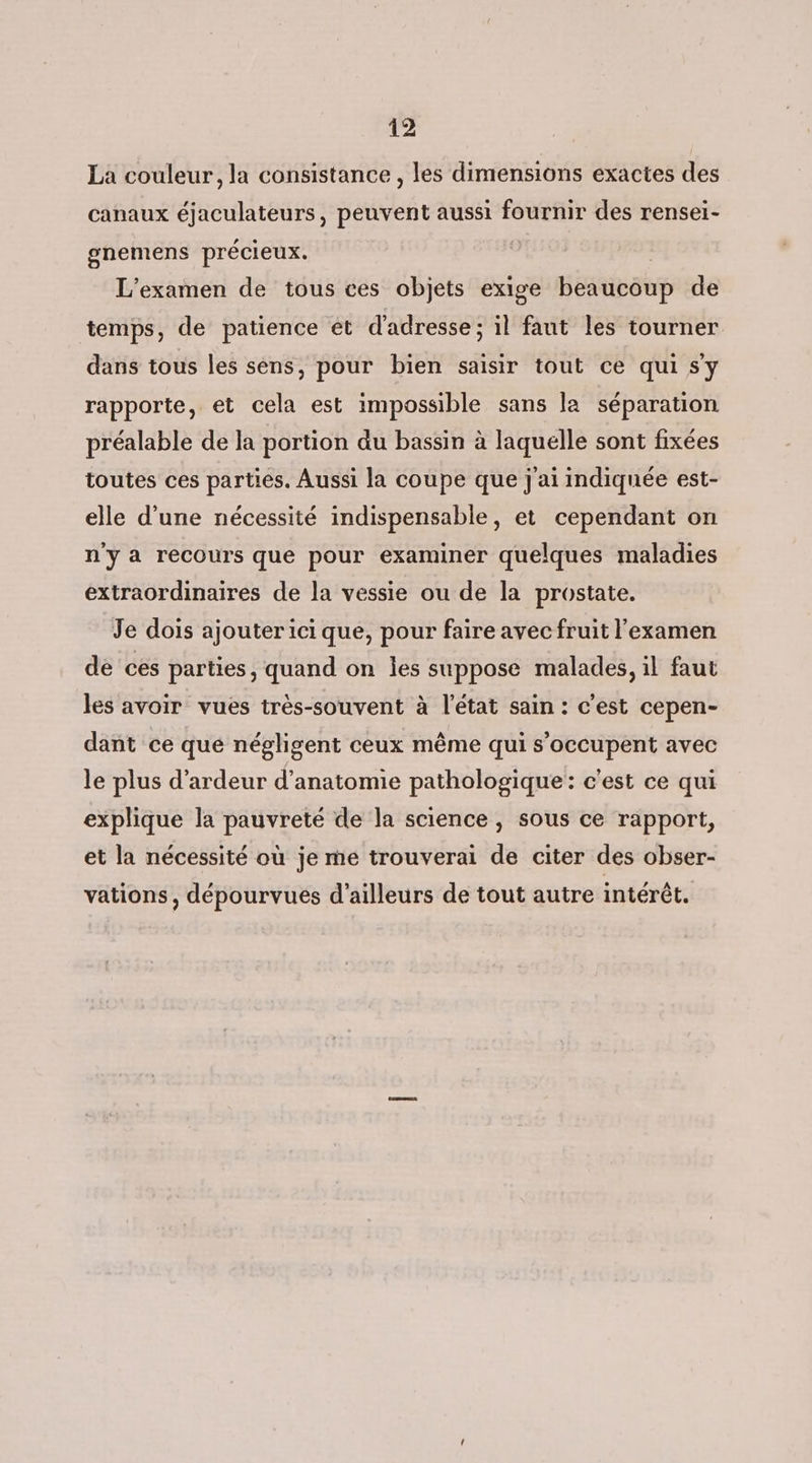La couleur, la consistance , les dimensions exactes des canaux éjaculateurs, peuvent aussi fournir des rensei- gnemens précieux. | L'examen de tous ces objets exige beaucoup de temps, de patience et d'adresse; il faut les tourner dans tous les sens, pour bien saisir tout ce qui s'y rapporte, et cela est impossible sans la séparation préalable de la portion du bassin à laquelle sont fixées toutes ces parties. Aussi la coupe que j'ai indiquée est- elle d’une nécessité indispensable, et cependant on n'ya recours que pour examiner quelques maladies extraordinaires de la vessie ou de la prostate. Je dois ajouter ici que, pour faire avec fruit l'examen de ces parties, quand on Îles suppose malades, il faut les avoir vues trés-souvent à l'état sain : c'est cepen- dant ce que négligent ceux même qui s'occupent avec le plus d’ardeur d'anatomie pathologique: c'est ce qui explique la pauvreté de la science, sous ce rapport, et la nécessité où je me trouverai de citer des obser- vations, dépourvues d’ailleurs de tout autre intérêt.