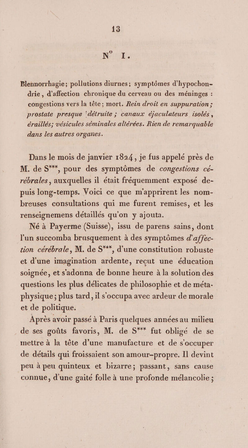O T. Blennorrhagie; pollutions diurnes; symptômes d’hypochon- drie , d'affection chronique du cerveau ou des méninges : congestions vers la tête; mort. Rein droit en suppuration ; prostate presque ‘détruite ; canaux éjaculateurs isolés, éraillés; vésicules séminales altérées. Rien de remarquable dans les autres organes. Dans le mois de janvier 1824, je fus appelé près de M. de S***, pour des symptômes de congestions ce- rebrales , auxquelles il était fréquemment exposé de- puis long-temps. Voici ce que m'apprirent les nom- breuses consultations qui me furent remises, et les renseignemens détaillés qu'on y ajouta. Né à Payerme (Suisse), issu de parens sains, dont l’un succomba brusquement à des symptômes d’affec- tion cérébrale, M. de S'**, d'une constitution robuste et d’une imagination ardente, recut une éducation soignée, et s'adonna de bonne heure à la solution des questions les plus délicates de philosophie et de méta- physique ; plus tard, il s'occupa avec ardeur de morale et de politique. Après avoir passé à Paris quelques années au milieu . de ses goûts favoris, M. de S°** fut obligé de se mettre à la tête d’une manufacture et de s'occuper de détails qui froissaient son amour-propre. Il devint peu à peu quinteux et bizarre; passant, sans cause connue, d'une gaité folle à une profonde mélancolie ;