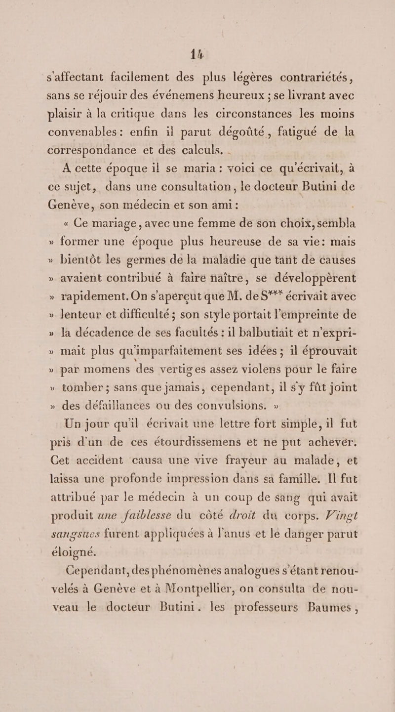 1% s affectant facilement des plus légères contrarietés, sans se réjouir des événemens heureux ; se livrant avec plaisir à la critique dans les circonstances les moins convenables: enfin il parut dégoûté, fatigué de la correspondance et des calculs. . | À cette époque il se maria : voici ce qu'écrivait, à ce sujet, dans une consultation, le docteur Butini de Genève, son médecin et son ami: « Ce mariage, avec une femme de son choix, sembla » former une époque plus heureuse de sa vie: mais » bientôt les germes de la maladie que tant de causes » avaient contribué à faire naître, se développèrent » rapidement. On s’apércut que M. de S* écrivait avec » Jenteur et difficulté ; son style portait l'empreinte de » la décadence de ses facultés : il balbutiait et n’expri- » mait plus qu'imparfaitement ses idées ; il éprouvait » par momens des vertiges assez violens pour le faire » tomber; sans que jamais, cependant, il s'y fût joint » des défaillances ou des convulsions. » Un jour quil écrivait une lettre fort simple, il fut pris d'un de ces étourdissemens ét ne put achevér. Cet accident ‘causa une vive frayeur au malade, et laissa une profonde impression dans sa famille. Il fut attribué par le médecin à un coup de sang qui avait produit une faiblesse du côté droit du corps. Vingt sangsues furent appliquées à l'anus et le danger parut éloigné. Cependant, des phénomènes analogues s'étant renou- velés à Genève et à Montpellier, on consulta de nou- veau le docteur Butini. les professeurs Baumes,