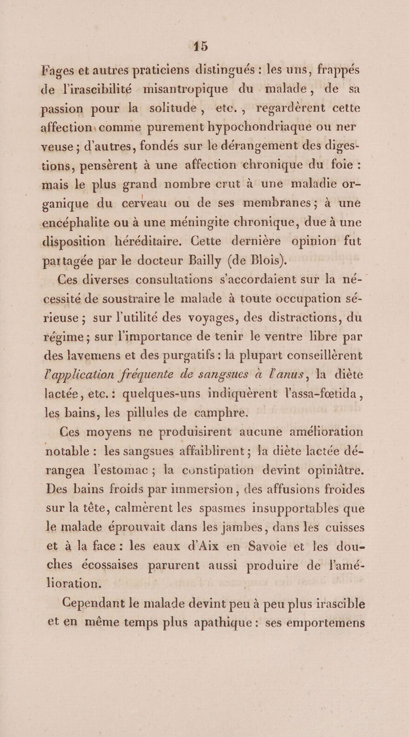 Fages et autres praticiens distingués : les uns, frappés de l'irascibilité misantropique du malade, de sa passion pour la solitude, etc., régardèrent cette affection: comme purement hypochondriaque ou ner veuse ; d’autres, fondés sur le dérangement des diges- tions, pensèrent à une affection chronique du foie : mais le plus grand nombre crut à une maladie or- ganique du cerveau ou de ses membranes; à une encéphalite ou à une méningite chronique, due à une disposition héréditaire. Cette dernière opinion fut partagée par le docteur Bailly (de Blois). Ces diverses consultations s’accordaient sur la né- cessité de soustraire le malade à toute occupation sé- rieuse ; sur l'utilité des voyages, des distractions, du régime ; sur l'importance de tenir le ventre libre par des lavemens et des purgatifs : là plupart conseillèrent l'application fréquente de sangsues à l'anus, la diète lactée, etc.: quelques-uns indiquèrent l’assa-fœtida , les bains, les pillules de camphre. Ces moyens ne produisirent aucune amélioration notable : les sangsues affaiblirent ; la diète lactée dé- rangea l'estomac ; la cunstipation devint opiniâtre. Des bains froids par immersion, des affusions froides sur la tête, calmerent les spasmes insupportables que le malade éprouvait dans les jambes, dans les cuisses et à la face : les eaux d'Aix en Savoie et les dou- ches écossaises parurent aussi produire de l’amé- lioration. Cependant le malade devint peu à peu plus irascible et en même temps plus apathique : ses emportemens