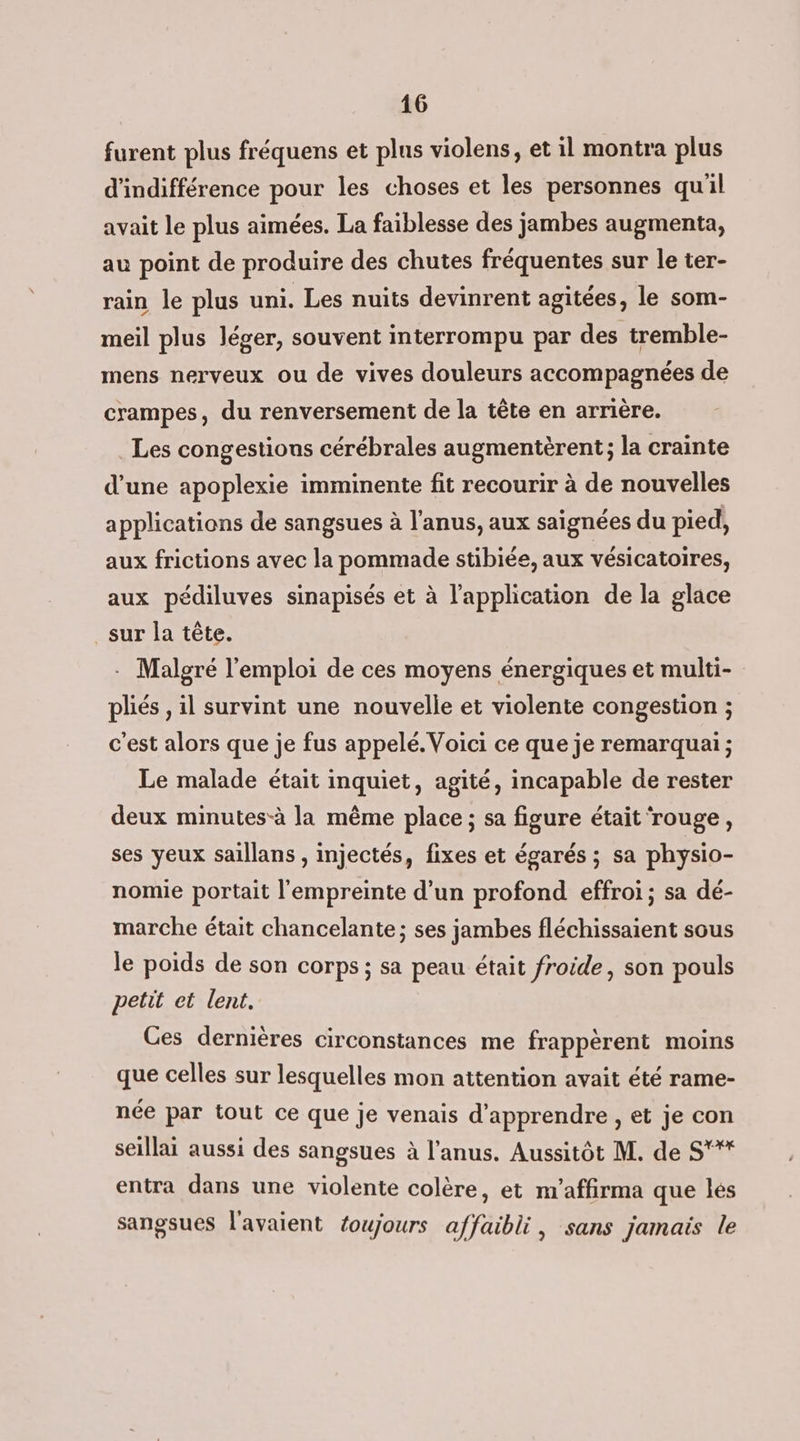 furent plus fréquens et plus violens, et il montra plus d’'indifférence pour les choses et les personnes qu'il avait le plus aimées. La faiblesse des jambes augmenta, au point de produire des chutes fréquentes sur le ter- rain le plus uni. Les nuits devinrent agitées, le som- meil plus léger, souvent interrompu par des tremble- mens nerveux ou de vives douleurs accompagnées de crampes, du renversement de la tête en arrière. Les congestions cérébrales augmentèrent; la crainte d’une apoplexie imminente fit recourir à de nouvelles applications de sangsues à l'anus, aux saïgnées du pied, aux frictions avec la pommade stibiée, aux vésicatoires, aux pédiluves sinapisés et à l'application de la glace _sur la tête. - Malgré l'emploi de ces moyens énergiques et multi- pliés , il survint une nouvelle et violente congestion ; c'est alors que je fus appelé. Voici ce que je remarquai ; Le malade était inquiet, agité, incapable de rester deux minutes-à la même place ; sa figure était ‘rouge, ses yeux saillans , injectés, fixes et égarés ; sa physio- nomie portait l'empreinte d’un profond effroi ; sa dé- marche était chancelante ; ses jambes fléchissaient sous le poids de son corps ; sa peau était froide, son pouls petit et lent. Ces dernières circonstances me frappèrent moins que celles sur lesquelles mon attention avait été rame- née par tout ce que je venais d'apprendre , et je con seillai aussi des sangsues à l'anus. Aussitôt M. de S'* entra dans une violente colère, et m’affirma que lés sangsues l'avaient toujours affaibli, sans jamais le