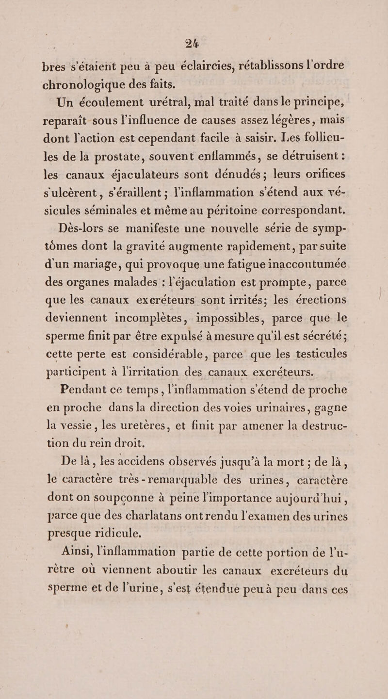 bres s'étaient peu à peu éclaircies, rétablissons l'ordre chronologique des faits. Un écoulement urétral, mal traité dans le principe, reparaît sous l’influence de causes assez légères, mais dont l'action est cependant facile à saisir. Les follicu- les de la prostate, souvent enflammés, se détruisent : les canaux éjaculateurs sont dénudés; leurs orifices s'ulcèrent, s’éraillent ; l'inflammation s'étend aux vé- sicules séminales et même au péritoine correspondant. Dèés-lors se manifeste une nouvelle série de symp- tômes dont la gravité augmente rapidement, par suite d'un mariage, qui provoque une fatigue inaccontumée des organes malades : l'éjaculation est prompte, parce que les canaux excréteurs sont irrités; les érections deviennent incomplètes, impossibles, parce que le sperme finit par être expulsé à mesure qu'il est sécrété ; cette perte est considérable, parce que les testicules participent à l'irritation des canaux excréteurs. Pendant ce temps, l'inflammation s'étend de proche en proche dans la direction des voies urinaires, gagne la vessie, les uretères, et finit par amener la destruc- tion du rein droit. De là, les accidens observés jusqu’à la mort ; de là, le caractère très -remarquable des urines, caractère dont on soupconne à peine l'importance aujourd’hui, parce que des charlatans ontrendu l'examen des urines presque ridicule. Ainsi, l'inflammation partie de cette portion de l’u- rètre où viennent aboutir les canaux excréteurs du sperme et de l'urine, s’est étendue peu à peu dans ces