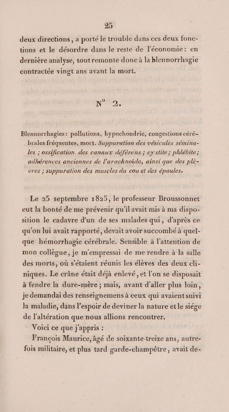 29 deux directions, a porté le trouble dans ces deux fonc- tions et le désordre dans le reste de l’économie: en dernière analyse, tout remonte donc à la blennorrhagie contractée vingt ans avant la mort. N Blennorrhagies: pollutions, hypochondrie, congestions céré- brales fréquentes, mort. Suppuration des vésicules sémina- les ; ossification des canaux déférens ; cy stite; phlébite ; adhérences anciennes de l’arachnoïde, ainsi que des plè- vres ; suppuration des muscles du cou et des épaules, Le 25 septembre 1825, le professeur Broussonnet eut la bonté de me prévenir qu'il avait mis à ma dispo- sition le cadavre d’un de ses malades qui, d'après ce qu'on lui avait rapporté, devait avoir succombé à quel- que hémorrhagie cérébrale. Sensible à l’attention de mon collègue, je m'empressai de me rendre à la salle des morts, où s'étaient réunis les élèves des deux cli- niques. Le crâne était déjà enlevé , et l’on se disposait à fendre la dure-mère ; mais, avant d'aller plus loin, je demandai des renseignemens à ceux qui avaient suivi Ja maladie, dans l'espoir de deviner la nature et le siége de l’altération que nous allions rencontrer. Voici ce que j'appris : Francois Maurice, âgé de soixante-treize ans, autre- fois militaire, et plus tard garde-champèêtre, avait de-