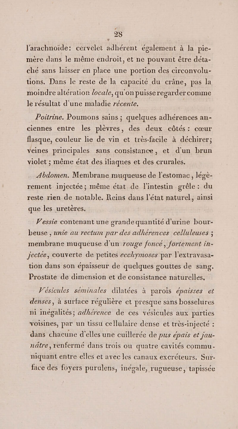 É l'arachnoïde: cervelet adhérent également à la pie- mère dans le même endroit, et ne pouvant être déta- ché sans laisser en place une portion des circonvolu- tions. Dans le reste de la capacité du crâne, pas la moindre altération locale, qu'on puisse regarder comme le résultat d'une maladie récente. | Poitrine. Poumons sains ; quelques adhérences an- ciennes entre les plèvres, des deux côtés: cœur flasque, couleur lie de vin et très-facile à déchirer; veines principales sans consistance, et d'un brun violet ; même état des iliaques et des crurales. Abdomen. Membrane muqueuse de l'estomac, légè- rement injectée ; même état de l'intestin grêle: du reste rien de notable. Reins dans l’état naturel, ainsi que les uretères. V’essie contenant une grande quantité d'urine bour- beuse , unie au rectum par des adherences celluleuses ; membrane muqueuse d'un rouge fonce, fortement in- jectee, couverte de petites ecchymoses par l'extravasa- tion dans son épaisseur de quelques gouttes de sang. Prostate de dimension et de consistance naturelles, Vésicules séminales dilatées à parois épaisses et denses, à surface régulière et presque sans bosselures ni Imégalités; adhérence de ces vésicules aux parties voisines, par un üssu cellulaire dense et très-injecté : dans chacune d'elles une cuillerée de pus épais et jau- nâtre, renfermé dans trois ou quatre cavités commu- niquant entre elles et avec les canaux excréteurs. Sur- face des foyers purulens, inégale, rugueuse, tapissée