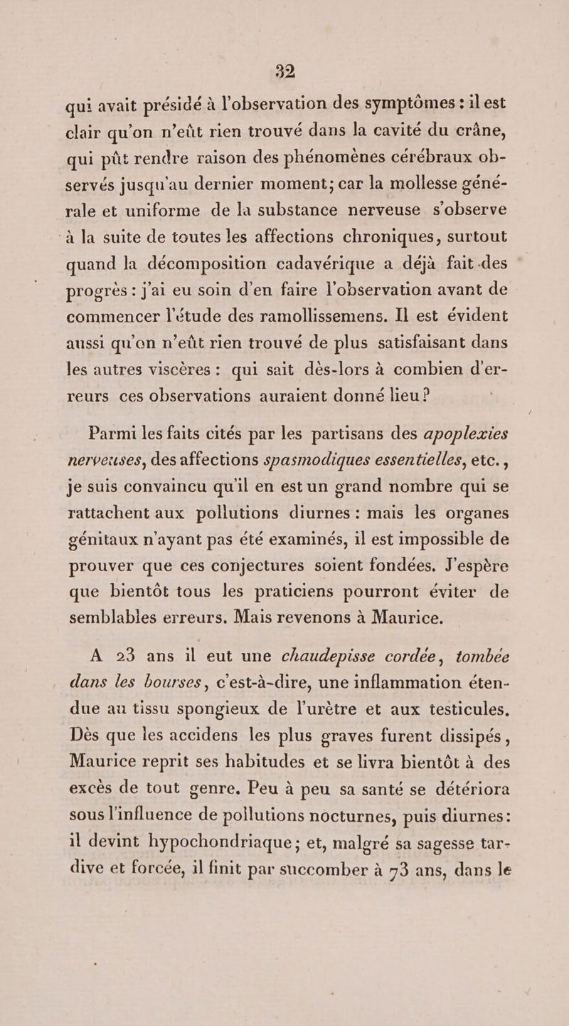 22 qui avait présidé à l'observation des symptômes : il est clair qu’on n’eût rien trouvé dans la cavité du crâne, qui pût rendre raison des phénomènes cérébraux ob- servés jusqu'au dernier moment; car la mollesse géné- rale et uniforme de la substance nerveuse s’observe ‘à la suite de toutes les affections chroniques, surtout quand la décomposition cadavérique a déjà fait.des progrès : j'ai eu soin d'en faire l'observation avant de commencer l'étude des ramollissemens. Il est évident aussi qu'on n’eût rien trouvé de plus satisfaisant dans les autres viscères : qui sait dès-lors à combien d'er- reurs ces observations auraient donné lieu ? Parmi les faits cités par les partisans des apoplexies nerveuses, des affections spasmodiques essentielles, etc. , je suis convaincu qu'il en est un grand nombre qui se rattachent aux pollutions diurnes : mais les organes génitaux n'ayant pas été examinés, il est impossible de prouver que ces conjectures soient fondées. J'espère que bientôt tous les praticiens pourront éviter de semblabies erreurs. Mais revenons à Maurice. A 23 ans il eut une chaudepisse cordee, tombee dans les bourses, c'est-à-dire, une inflammation éten- due au tissu spongieux de l’urètre et aux testicules. Dès que les accidens Îles plus graves furent dissipés, Maurice reprit ses habitudes et se livra bientôt à des excès de tout genre. Peu à peu sa santé se détériora sous l'influence de pollutions nocturnes, puis diurnes: il devint hypochondriaque ; et, malgré sa sagesse tar- dive et forcée, il finit par succomber à 73 ans, dans le