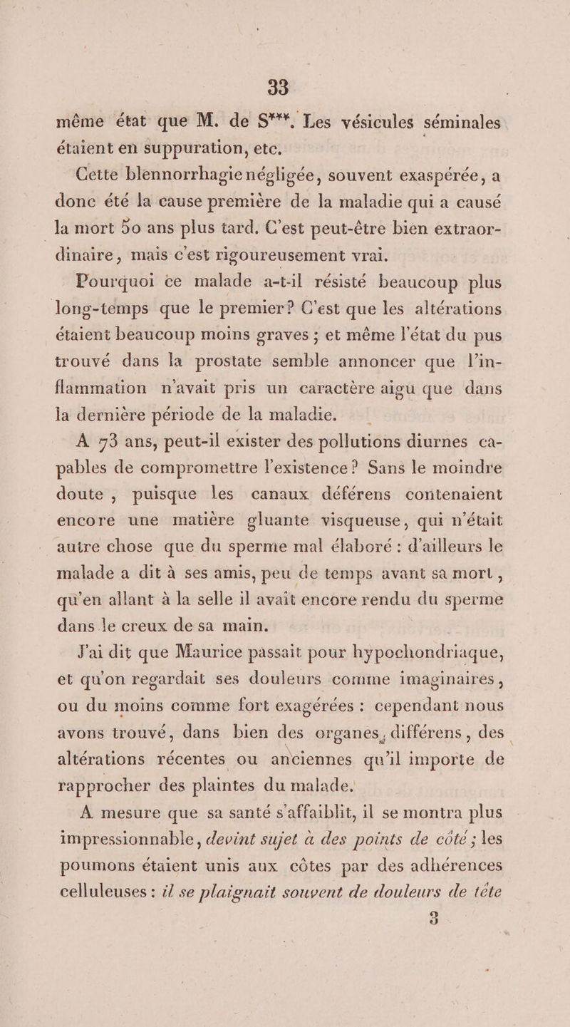39 même état que M. de S'%, Les vésicules séminales étaient en suppuration, etc. | Cette blennorrhagie négligée, souvent exaspérée, a donc été la cause première de la maladie qui a causé la mort 5o ans plus tard. C’est peut-être bien extraor- dinaire, mais c'est rigoureusement vrai. Pourquoi ce malade a-t:il résisté beaucoup plus long-temps que le premier? C’est que les altérations étaient beaucoup moins graves ; et même l'état du pus trouvé dans la prostate semble annoncer que l’in- flammation navait pris un caractère aigu que dans la dernière période de la maladie. À 73 ans, peut-il exister des pollutions diurnes ca- pables de compromettre l'existence? Sans le moindre doute , puisque les canaux déférens contenaient encore une matière gluante visqueuse, qui n'était auire chose que du sperme mal élaboré : d’ailleurs le malade a dit à ses amis, peu de temps avant sa mort, qu'en allant à la selle il avait encore rendu du sperme dans le creux de sa main. J'ai dit que Maurice passait pour hypochondriaque, et qu'on regardait ses douleurs comme imaginaires, ou du moins comme fort exagérées : cependant nous avons trouvé, dans bien des organes, différens, des altérations récentes ou anciennes qu'il importe de rapprocher des plaintes du malade. À mesure que sa santé s’affaiblit, il se montra plus impressionnable, devint sujet à des points de côte ; les poumons étaient unis aux Côtes par des adhérences celluleuses : il se plaignaïit souvent de douleurs de tête