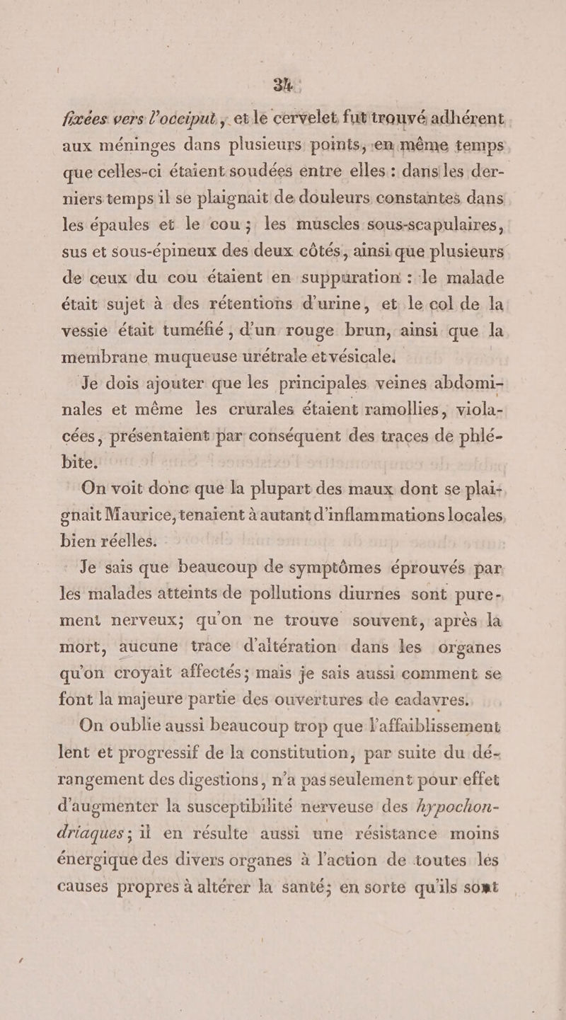 34: fixées vers l’occiput ; etle cervelet fut'trouvé adhérent aux méninges dans plusieurs points, em même temps que celles-ci étaient soudées entre elles: danses der- niers temps il se plaignait de douleurs constantes dans les épaules et le cou; les muscles sous-scapulaires, sus et sous-épineux des deux côtés, ainsi que plusieurs de ceux du cou étaient en suppuration : le malade était sujet à des rétentions d'urine, et le col de la vessie était tuméfié , d’un rouge brun, ainsi que la membrane muqueuse urétrale etvésicales | Je dois ajouter que les principales veines abdomi- nales et même les crurales étaient ramollies, viola- cées, présentaient par conséquent des traces de phlé- bite. | On voit donc que la plupart des maux dont se plai: gnait Maurice, tenaient à autant d'inflammations locales, bien réelles. Je sais que beaucoup de symptômes éprouvés par. les malades atteints de pollutions diurnes sont pure- ment nerveux; quon ne trouve souvent, après la mort, aucune trace d'aitération dans les organes qu'on croyait affectés; maïs je sais aussi comment se font la majeure partie des ouvertures de cadavres, On oublie aussi beaucoup trop que laffaiblissement lent et progressif de la constitution, par suite du dé- rangement des digestions, n’a pas seulement pour effet d'augmenter la Lsbbbipite nerveuse des kypochon- GR il en résulte aussi une résistance moins énergique des divers organes à l’action de toutes lés causes propres à altérer la santé; en sorte qu'ils somt