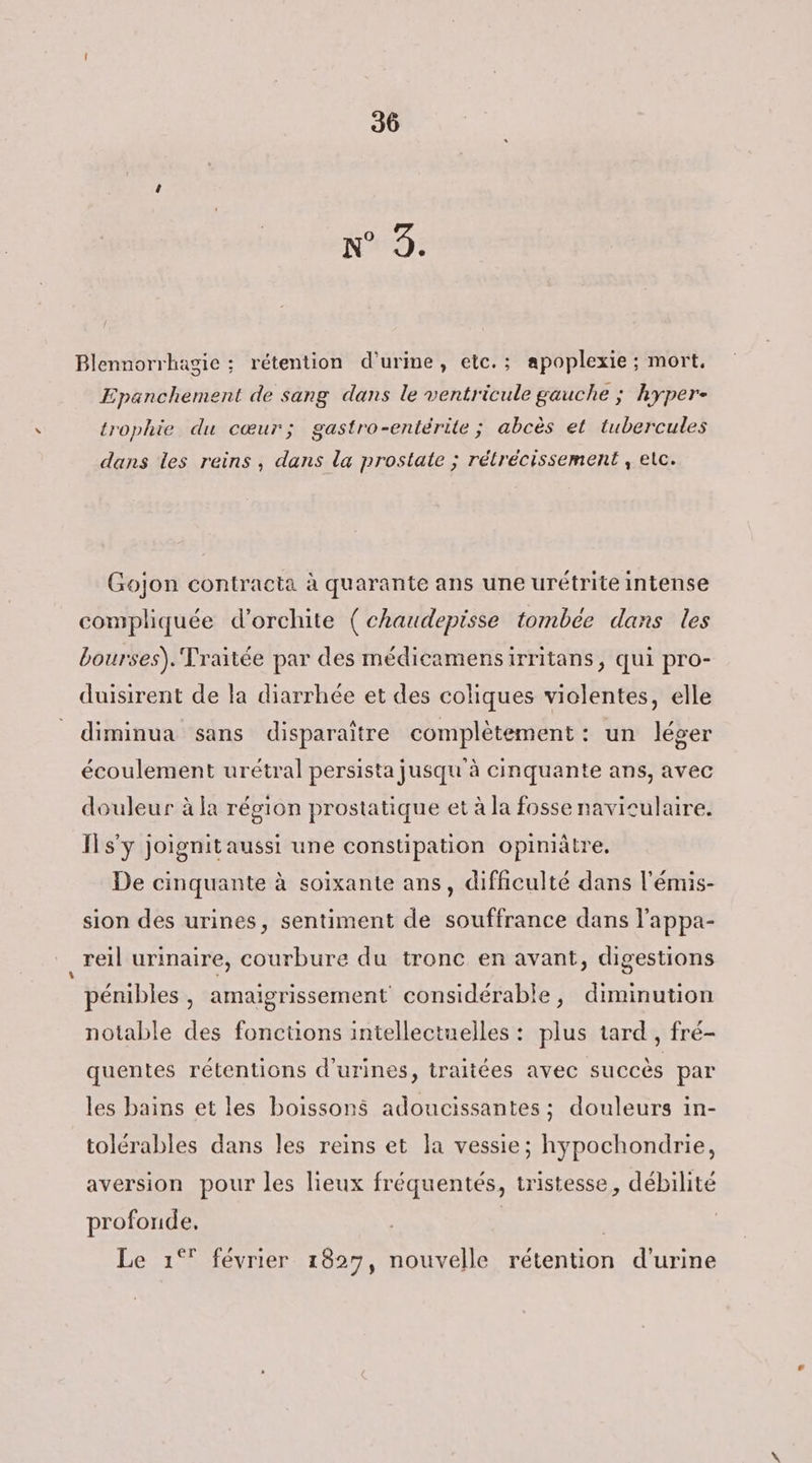 N°9: Blennorrhagie ; rétention d'urine, etc. ; apoplexie ; mort. Epanchement de sang dans le ventricule gauche ; hyper- trophie du cœur; gastro-entérite; abcès et tubercules dans les reins, dans la prostate ; rélrécissement , etc. Gojon contracta à quarante ans une urétrite intense compliquée d’orchite (chaudepisse tombée dans les bourses). Traitée par des médicamensirritans, qui pro- duisirent de la diarrhée et des coliques violentes, elle diminua sans disparaître complètement: un léger écoulement urétral persista jusqu'à cinquante ans, avec douleur à la région prostatique et à la fosse naviculaire. ITs'y joignitaussi une constipation opiniâtre, De cinquante à soixante ans, difficulté dans l'émis- sion des urines, sentiment de souffrance dans l'appa- _reil urinaire, courbure du tronc en avant, digestions pénibles, amaigrissement considérable, diminution notable des fonctions intellectuelles : plus tard , fré- quentes rétentions d'urines, traitées avec succès par les bains et les boissons adoucissantes; douleurs in- tolérables dans les reins et la vessie; hypochondrie, aversion pour les lieux fréquentés, tristesse, débilité profonde, Le 1° février 1827, nouvelle rétention d'urine
