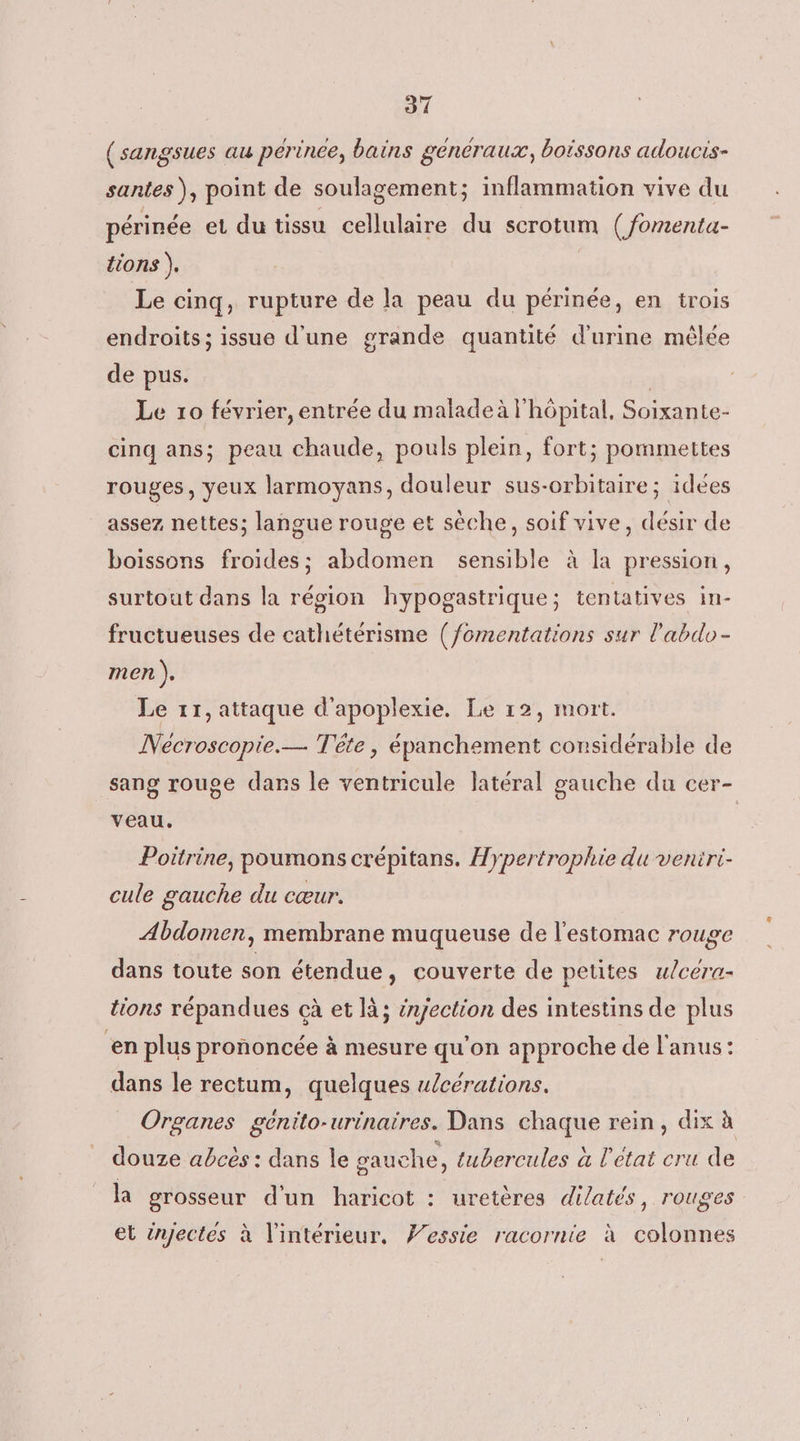 (sangsues au pérince, bains généraux, boissons adoucis- santes ), point de soulagement; inflammation vive du périnée et du tissu cellulaire du scrotum (/fomenta- tions ), Le cinq, rupture de la peau du périnée, en trois endroits ; issue d'une grande quantité d'urine mêlée de pus. | Le 10 février, entrée du maladeà l'hôpital, Soixante- cinq ans; peau chaude, pouls plein, fort; pommettes rouges, yeux larmoyans, douleur sus-orbitaire; idées assez, nettes; langue rouge et sèche, soif vive, désir de boissons froides; abdomen sensible à la pression, surtout dans la région hypogastrique; tentatives in- fructueuses de cathétérisme (/omentations sur l’'abdo- men ). Le 11, attaque d'apoplexie. Le 12, mort. ÎNecroscopie.— Tête, épanchement considérable de sang rouge dans le ventricule latéral gauche du cer- veau. Poitrine, poumons crépitans. Hypertrophie du veniri- cule gauche du cœur. Abdomen, membrane muqueuse de l'estomac rouge dans toute son étendue, couverte de petites ulcera- tions répandues cà et là; injection des intestins de plus en plus prononcée à mesure qu'on approche de l'anus: dans le rectum, quelques u/cérations. Organes génito-urinaires. Dans chaque rein, dix à douze abcés : dans le gauche , tubercules à l'etat cru de la grosseur d'un haricot : uretères dilatés, rouges et injectes à l'intérieur. Vessie racornie à colonnes