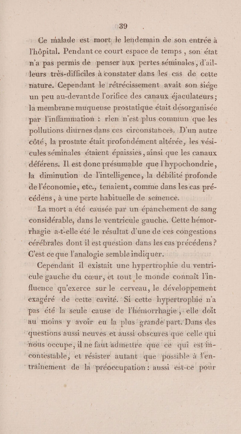 Ce malade est mort: le lendersain de son entrée à l'hôpital. Pendant ce court espace de temps , Son état n'a pas permis de ‘penser aux ‘pertes séminales , d’ail- ‘Jeurs très-diffciles à constater dans Îles cas de cette nature. Cependant le rétrécissement avait son siége un peu au-devantde l'orifice des canaux éjaculateurs ; la membrane muqueuse prostatique était désorganisée par inflammation : rien n'est plus commun que les pollutions diurnes dans ces circonstances, D'un autre côté, la prostate était profondément altérée, les vési- cules séminales étaient épaissies , ainsi que les canaux déférens. Il est donc présumable que l'hypochondrie, la diminution de l'intellisence, la débilité profonde de l'économie, etc., tenaient, comme dans les cas pré- cédens , à une perte habituelle de semence. ‘La mort a été causée par un épanchement de sang ‘considérable, dans le ventricule gauche. Cette hémor- rhagie at-elle été le résultat d’une de ces congestions cérébrales dont il est question dans les cas précédens ? C’est ce que l'analogie semble indiquer. Cepéndant il existait une hypertrophie du ventri- cule gauche du cœur, et tout le monde connaît l'in- fluence qu'exerce sur le cerveau, le développement exagéré de cette cavité. Si cette hypertrophie n’a pas été la seule cause de lhémorrhagie ;: elle doit au moins y avoir eu la plus: grande part. Dans des questions aussi neuves et aussi obscures que celle qui mnôûs occupe, il ne faut admettre que cé qui estin- contestable, et résister autañt que ‘possible à l'en- “trâînement de la ‘préoccupation : aussi ést-cé pour