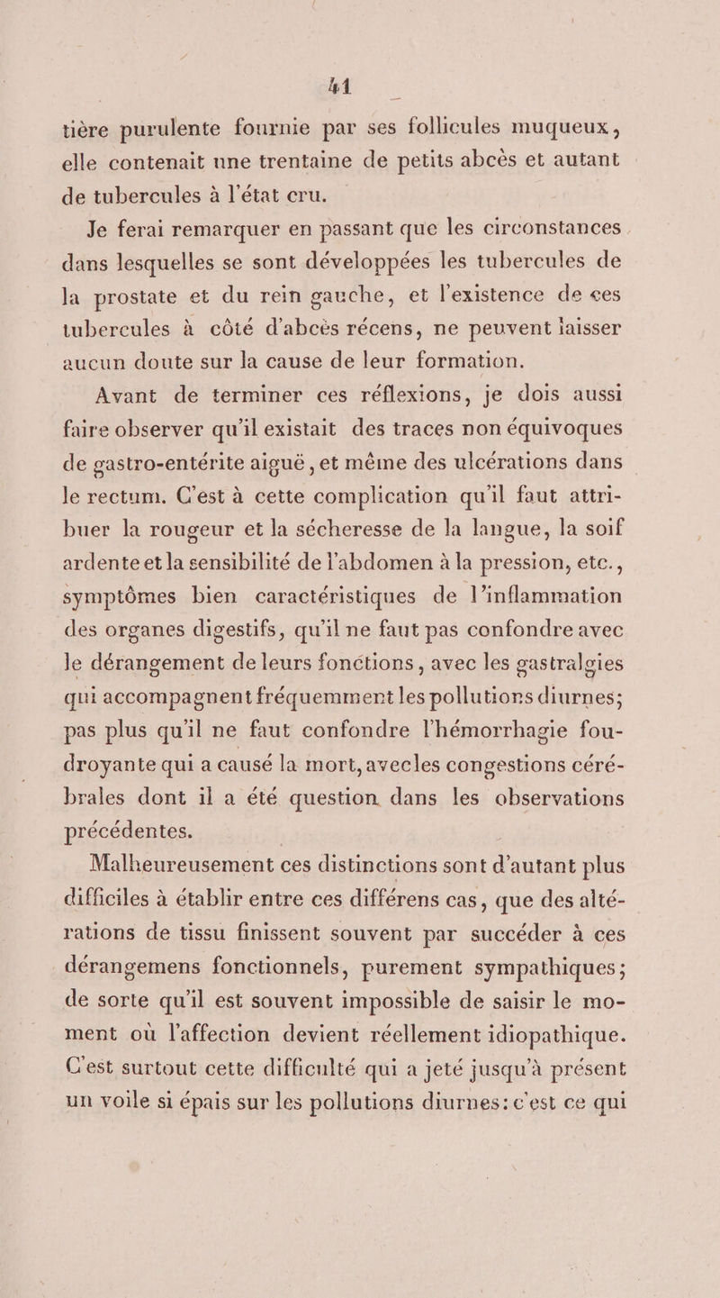 Ua tière purulente fournie par ses follicules muqueux, elle contenait nne trentaine de petits abcès et autant de tubercules à l'état cru. Je ferai remarquer en passant que les circonstances dans lesquelles se sont développées les tubercules de Ja prostate et du rein gauche, et l'existence de ces tubereules à côté d’abcës récens, ne peuvent laisser aucun doute sur la cause de leur formation. Avant de terminer ces réflexions, je dois aussi faire observer qu'il existait des traces non équivoques de gastro-entérite aiguë , et même des ulcérations dans le rectum. C'est à cette complication qu'il faut attri- buer la rougeur et la sécheresse de la langue, la soif ardente et la sensibilité de l'abdomen à la pression, etc., symptômes bien caractéristiques de l’inflammation des organes digestifs, qu'il ne faut pas confondre avec le dérangement de leurs fonctions, avec les gastralgies qui accompagnent fréquemment les pollutions diurnes; pas plus qu'il ne faut confondre l'hémorrhagie fou- droyante qui a causé la mort, avecles congestions céré- brales dont il a été question dans les observations précédentes. | Malheureusement ces distinctions sont d'autant plus difficiles à établir entre ces différens cas, que des alté- rations de tissu finissent souvent par succéder à ces _dérangemens fonctionnels, purement sympathiques ; de sorte qu'il est souvent impossible de saisir le mo- ment où l'affection devient réellement idiopathique. C'est surtout cette difficulté qui a jeté jusqu’à présent un voile si épais sur les pollutions diurnes: c'est ce qui