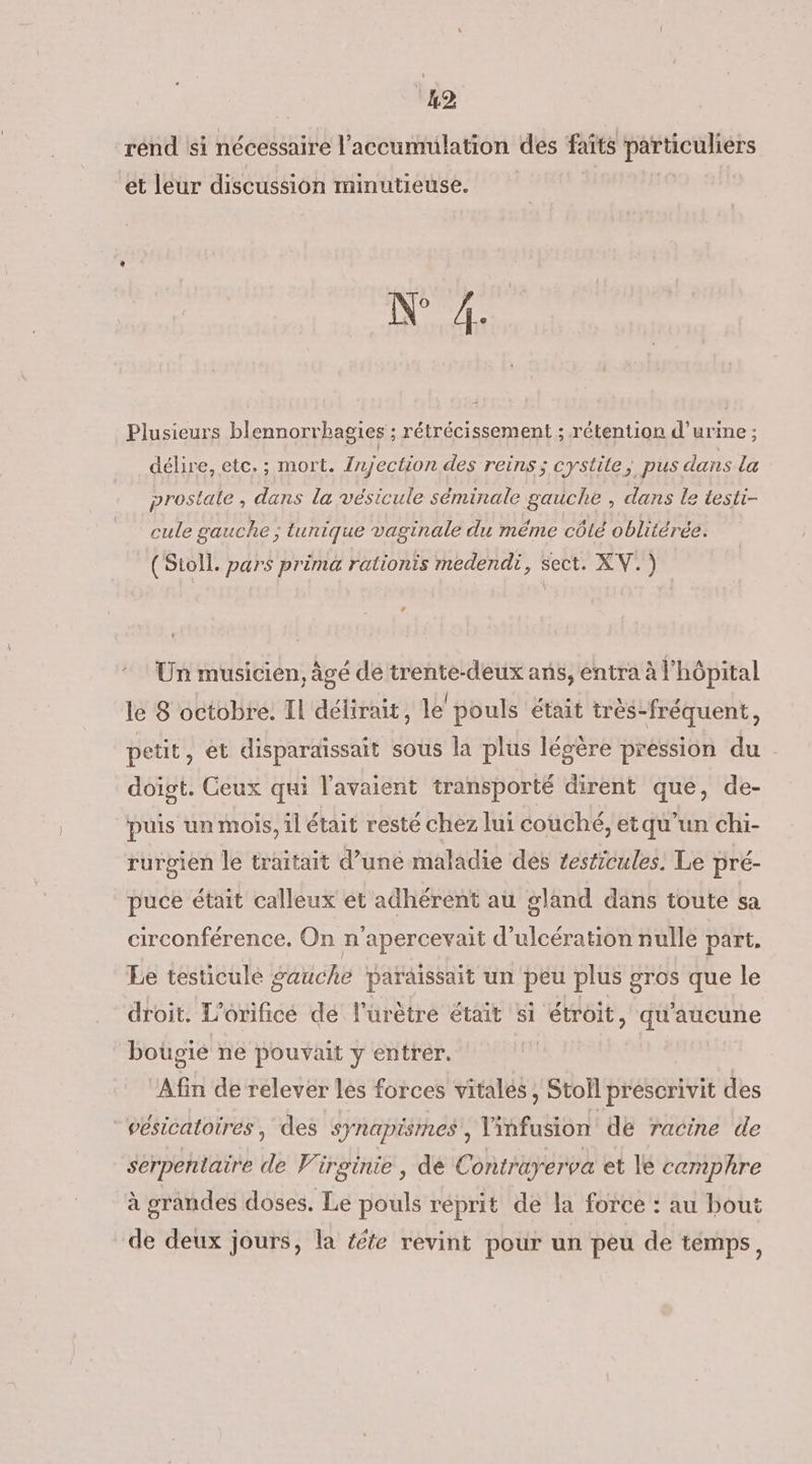 ‘12 rénd si nécessaire l'accumulation des faits particuliers ét leur discussion minutieuse. N° 4. Plusieurs blennorr bagies ; rétrécissement ; rétention d'urine ; délire, etc. ; mort. Injection des reins; cystite, pus dans la prostate , dans la vésicule séminale gauche , dans le testi- cule gauche ; tunique vaginale du méme côté oblitérée. (Sioll. pars prima rationis medendi, sect. XV.) LA Un musicien, âgé de trente-deux ans, entra à l'hôpital le 8 octobre. Il délirait, le pouls était très- -fréquent, petit, et disparaissait sous la plus légère pression du doigt. Ceux qui l'avaient transporté dirent que, de- puis un mois, il était resté chez lui couché, et qu'un chi- rurgien le traitait d’une maladie dés testicules, Le pré- puce était calleux ét adhérent au gland dans toute sa circonférence. On n’apercevait d’ulcération nulle part. Le testicule gauche paraissait un peu plus gros que le droit. L’orificé dé l’urètre était si étroit, qu'aucune bougie ne pouvait y entrer. Afin de relever lés forces vitalés, Stoil prescrivit des “vésicatoires, des synapismes,, lisfustont de racine de serpentaire ke Virginie, de Contrayerva et le camphre à grandes doses. Le pouls réprit de la force : au bout de deux jours, la féte revint pour un peu de temps,