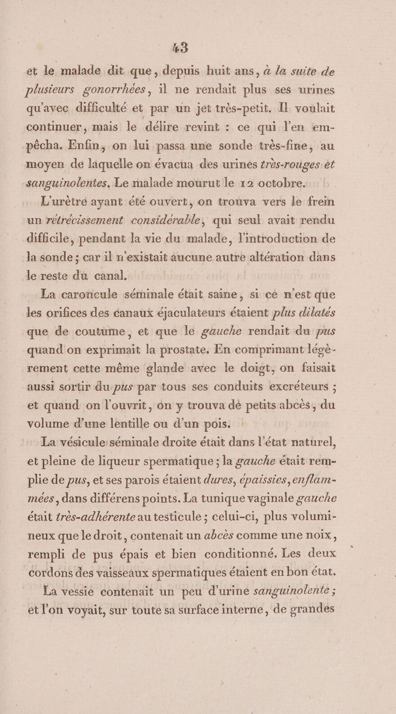 et le malade dit. que, depuis huit ans, à la suite de plusieurs gonorrhées, il ne rendait plus ses urines qu'avec difficulté et par un jet très-petit. Il voulait continuer, mais le délire revint : ce qui l'en em- pècha. Enfin, on lui passa une sonde très-fine, au moyen de liquelle on évacua des urines érès-rouges ét sanguinolentes, Le malade mourut le 12 octobre. L'urètré ayant été ouvert, on trouva vers le frein un rétrécissement considérable, qui seul avait rendu difficile, pendant la vie du malade, l'introduction de la sonde ; car il n'existait aucune autre altération dans le reste da canal. La caroncule séminale était saine, si cé n'est que les orifices des canaux éjaculateurs étaient plus dilates que de coutume, et que le gauche rendait du pus quand on exprimait la prostate, En comprimant légè- rement cette même glande avec le doigt, on faisait aussi sortir dupus par tous ses conduits excréteurs ; et quand on l’ouvrit, on y trouva dé petits abcés,, du volume d’une léntille où d’un pois. La vésicule:séminale droite était dans l’état naturel, et pleine de liqueur spermatique ; la gauche était rem- plie de pus, et ses parois étaient dures, épaissies,enflam- mees , dans différens points. La tunique vaginale gauche était {rés-adhérente au testicule ; celui-ci, plus volumi- neux que le droit, contenait un abcès comme une noix, rempli de pus épais et bien conditionné, Les deux cordons des vaisseaux spermatiques étaient en bon état. La vessie contenait un peu d'urine sanguinolente ; * et l'on voyait, sur toute sa surface i interne, de grandés