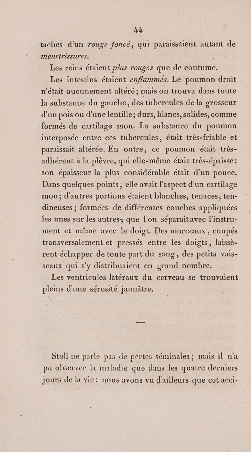(AP taches d'un rouge foncé, qui paraissaient autant de meurtrissures. j Les reins étaient plus rouges que de coutume. Les intestins étaient enflammes. Le poumon droit n'était aucunement altéré; mais on trouva dans toute la substance du gauche, des tubercules de la grosseur d'un pois ou d’une lentille; durs, blancs, solides, comme formés de cartilage mou. La substance du poumon interposée entre ces tubercules, était très-friable et paraissait altérée. En outre, ce poumon était très- adhérent à la plèvre, qui elle-même était très-épaisse : son épaisseur la plus considérable était d'un pouce. Dans quelques points ; elle avait l'aspect d'un cartilage mou; d’autres portions étaient blanches, tenaces, ten- dineuses ; formées de différentes couches appliquées les unes sur les autresz que l'on séparait avec l’instru- ment et même avec le doigt. Des morceaux, coupés transversalement et pressés entre les doigts, laissè- rent échapper de toute part du sang, des petits vais- seaux qui s y distribuaient en grand nombre. Les ventricules latéraux du cerveau se trouvaient pleins d'une sérosité jaunûâtre. Stoll ne parle pas de pertes séminales; mais il na pu observer la maladie que dans les quatre derniers jours de la vie: nous avons vu d'ailleurs que cet acci-