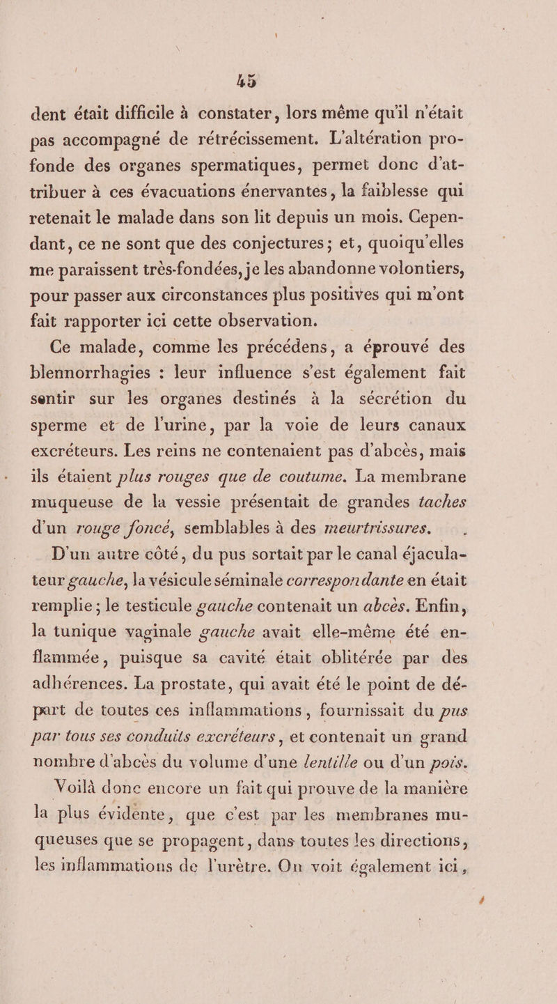 dent était difficile à constater, lors même qu'il n'était pas accompagné de rétrécissement. L'altération pro- fonde des organes spermatiques, permet donc d'at- tribuer à ces évacuations énervantes, la faiblesse qui retenait le malade dans son lit depuis un mois. Cepen- dant, ce ne sont que des conjectures; et, quoiqu'elles me paraissent très-fondées, je les abandonne volontiers, pour passer aux circonstances plus positives qui m'ont fait rapporter ici cette observation. Ce malade, comme les précédens, a éprouvé des blennorrhagies : leur influence s’est également fait sentir sur les organes destinés à la sécrétion du sperme et de l'urine, par la voie de leurs canaux excréteurs. Les reins ne contenaient pas d’abcès, mais ils étaient plus rouges que de coutume. La membrane muqueuse de la vessie présentait de grandes taches d'un rouge foncé, semblables à des meurtrissures. D'un autre côté, du pus sortait par le canal éjacula- teur gauche, la vésicule séminale correspondante en était remplie ; le testicule gauche contenait un abces. Enfin, la tunique vaginale gauche avait elle-même été en- flmmée, puisque sa cavité était oblitérée par des adhérences. La prostate, qui avait été le point de dé- part de toutes ces inflammations, fournissait du pus par tous ses conduits excréteurs , et contenait un grand nombre d'abcès du volume d’une /entille où d’un pois. Voilà donc encore un fait qui prouve de la manière la plus évidente, que c'est par les membranes mu- queuses que se propagent, dans toutes les directions, les mflammations de l'urètre. On voit également ic,