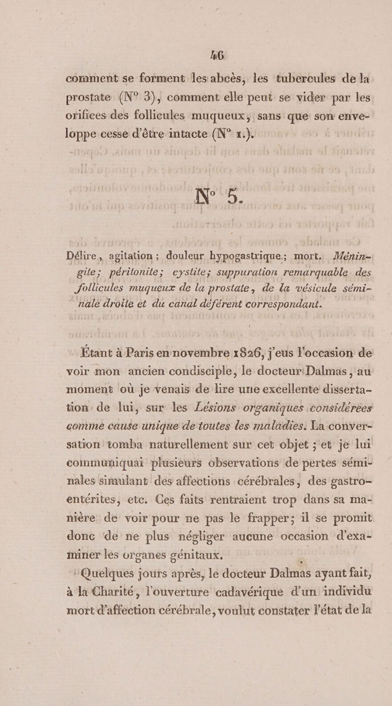 MG: comment se forment les abcès, les tubercules de la prostate (N° 5), comment elle peut se vider par les orifices des follicules muqueux, sans que son enve- loppe cesse d’être intacte (N° x.). We 5. Délire, agitation; douleur hypogastrique.; mort, Ménin- | gite ; périlonite; cystite; suppuration remarquable des Jollicules muqueux de la prostate, de la vésicule sémi- nale droile et du canal déférent correspondant. Étant à Paris en novembre 1826, j'eus l'occasion de voir mon ancien condisciple, le docteur!Dalmas , au moment où je venais de lire une excellente disserta- tion de lui, sur les Lésions organiques :considérees comine cause unique de toutes des maladies. La conver- sation tomba naturellement sur cet objet ; et je lui commumniquai plusieurs observations de pertes sémi- nales simulant des affections cérébrales, des gastro- entérites, etc. Ces faits rentraient trop dans sa ma- nière de voir pour ne pas le frapper; il se promit donc de ne plus négliger aucune occasion d'exa- miner les organes génitaux. Quelques jours après, le docteur Dalmas ayant fait, à Ja Charité, l'ouverture cadavérique d’un individu mort d'affection cérébrale, voulut constater l'état de la