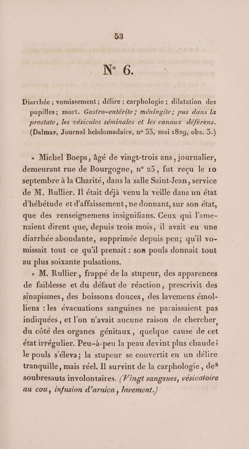 Nip. Diarrhée ; vomissement ; délire ; carphologie ; dilatation des pupilles; mort. Gastro-entérite ; méningite; pus dans la prostate, les vésicules séminales et les canaux déférens. (Dalmas, Journal hebdomadaire, n° 53, mai 1829, obs, 3.) « Michel Boeps, âgé de vingt-trois ans, journalier, demeurant rue de Bourgogne, n° 25, fut recu le 10 septembre à la Charité, dans la salle Saint-Jean, service de M. Rullier. II était déjà venu la veille dans un état d'hébétude et d’affaissement, ne donnant, sur son état, que des renseignemens insignifians. Ceux qui l’'ame- naient dirent que, depuis trois mois, il avait eu une diarrhée abondante, supprimée depuis peu; qu'il vo- missait tout ce qu'il prenait : som pouls donnait tout au plus soixante pulsations. » M. Rullier , frappé de la stupeur, des apparences de faiblesse et du défaut de réaction, prescrivit des sinapismes, des boissons douces, des lavemens émol- liens : les évacuations sanguines ne paraissaient pas indiquées , et l’on n'avait aucune raison de chercher du côté des organes génitaux, quelque cause de cet état irrégulier. Peu-à-peu la peau devint plus chaude; le pouls s’éleva; la stupeur se convertit en un délire tranquille, mais réel. Il survint de la carphologie , des soubresauts involontaires. (Vingt sangsues, vésicaloire au cou, infusion d’arnica , lavement.)