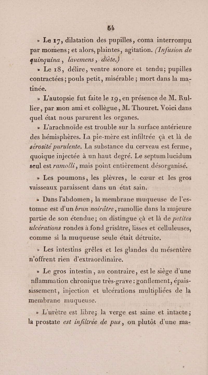 » Le 17) dilatation des pupilles, coma interrompu par momens; et alors, plaintes, agitation. (° Infusion de quinquina , pate diète.) » Le 18, délire, ventre sonore et tendu; pupilles contractées ; pouls petit, misérable ; mort dans la ma- tinée. » L’autopsie fut faite le 19, en présence de M. Rul- lier, par mon ami et collègue, M. Thouret. Voici dans quel état nous parurent les organes. | » L’arachnoïde est trouble sur la surface antérieure des hémisphères. La pie-mère est infiltrée çà et là de sérosite purulente. La substance du cerveau est ferme, quoique injectée à un haut degré. Le septum lucidum seul est ramolli, mais point entièrement désorganisé, » Les poumons, les plèvres, le cœur et les gros vaisseaux paraissent dans un état sain. » Dans l'abdomen, la membrane muqueuse de l’es- tomac est d’un brun noirätre ,ramollie dans la majeure partie de son étendue; on distingue cà et là de petites ulcérations rondes à fond grisâtre, lisses et celluleuses, comme si la muqueuse seule était détruite. » Les intestins ogrêles et les glandes sx mésentère n'offrent rien d’extraordinaire. » Le gros intestin, au contraire, est le siège d'une nflammation chronique très-grave : gonflement, épais- sissement, injection et ulcérations multiphiées de la membrane muqueuse. » L'urètre est libre; la verge est saine et intacte; la prostate est infiltrée de pus, ou plutôt d’une ma-