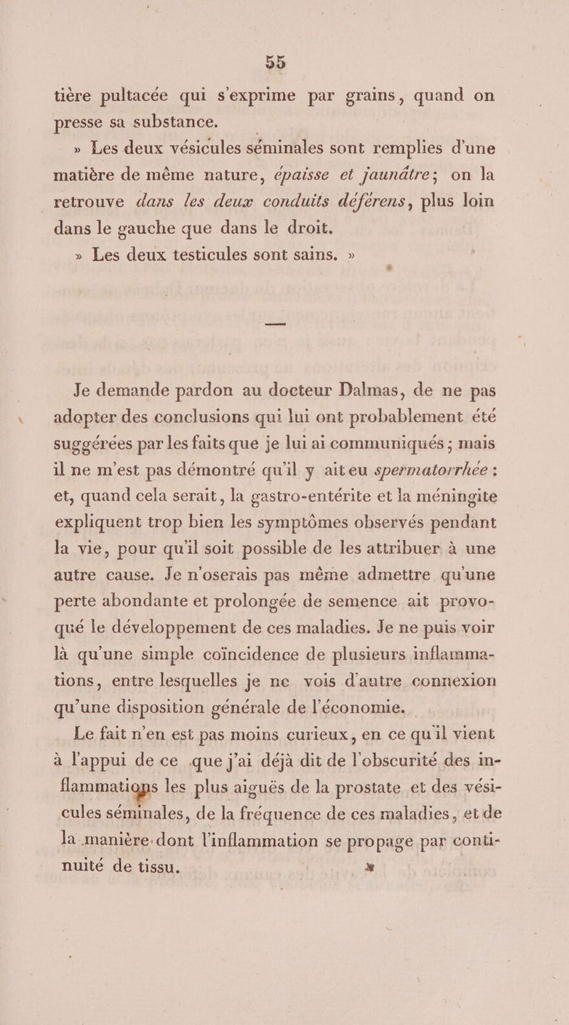 tière pultacée qui sexprime par grains, quand on presse sa substance. » Les deux vésicules séminales sont remplies d'une matière de même nature, épaisse et jaunâtre; on la retrouve dans les deux conduits déférens, plus loin dans le gauche que dans le droit. » Les deux testicules sont sains. » Je demande pardon au docteur Dalmas, de ne pas adopter des conclusions qui lui ont probablement été suggérées par les faits que je lui ai communiqués ; mais il ne m'est pas démontré qu'il y aiteu spermatorrhee : et, quand cela serait, la gastro-entérite et la méningite expliquent trop bien les symptômes observés pendant la vie, pour qu'il soit possible de les attribuer à une autre cause. Je n'oserais pas même admettre qu'une perte abondante et prolongée de semence ait provo- qué le développement de ces maladies. Je ne puis voir là qu’une simple coïncidence de plusieurs inflamma- tions, entre lesquelles je ne vois d'autre connexion qu’une disposition générale de l'économie. Le fait n'en est pas moins curieux, en ce quil vient à l'appui de ce que j'ai déjà dit de l'obscurité des in- flammatiops les plus aiguës de la prostate et des vési- cules séminales, de la fréquence de ces maladies, et de la manière. dont l’inflammation se propage par cont- nuité de tissu, %