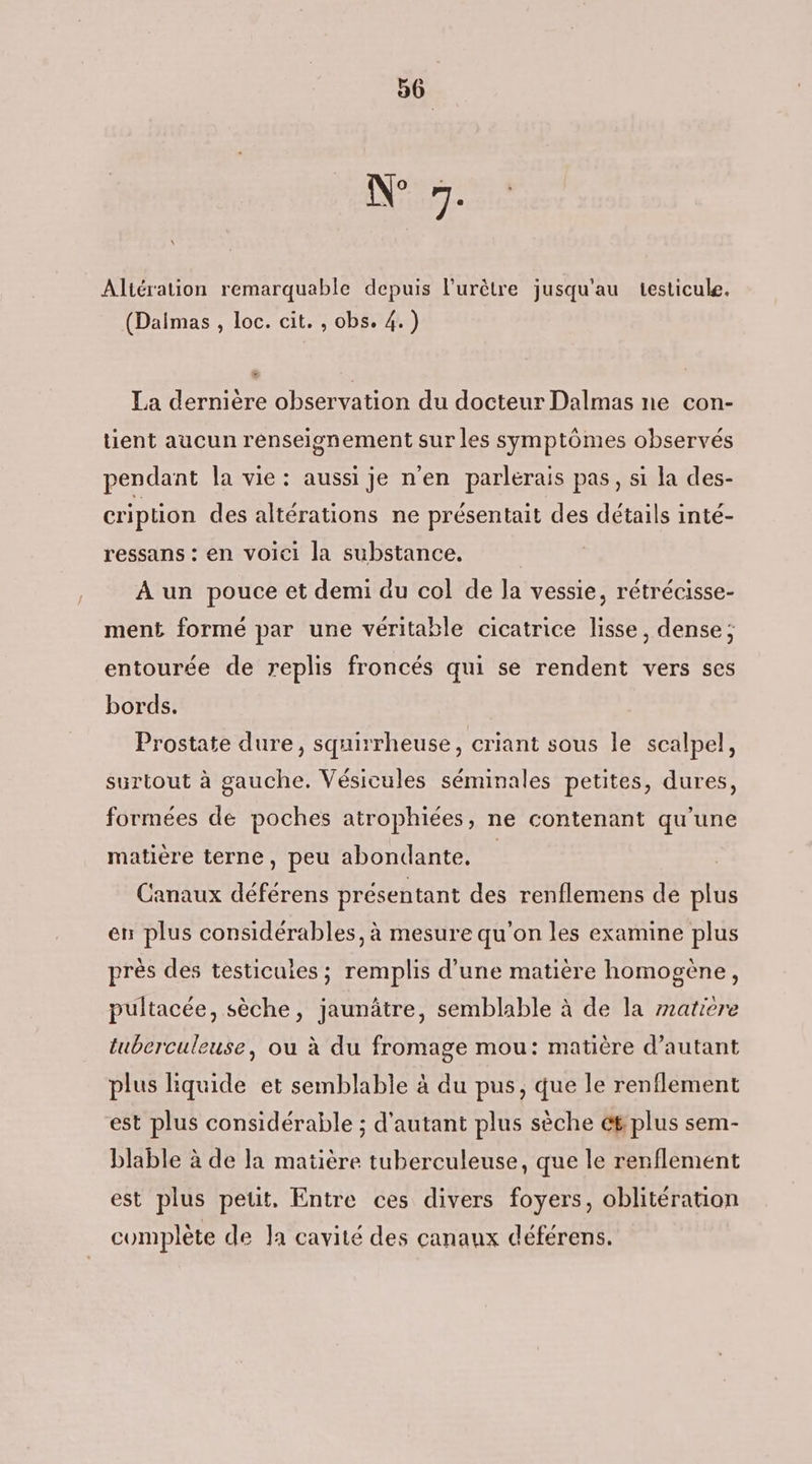 D Altération remarquable depuis l'urètre jusqu'au testicule. (Daimas , loc. cit. , obs. 4.) . La dernière observation du docteur Dalmas ne con- tient aucun renseignement sur les symptômes observés pendant la vie: aussi je n'en parlérais pas, si la des- cription des altérations ne présentait des détails inté- ressans : en voici la substance. A un pouce et demi du col de la vessie, rétrécisse- ment formé par une véritable cicatrice lisse, dense; entourée de replis froncés qui se rendent vers ses bords. Prostate dure, squirrheuse, criant sous le scalpel, surtout à gauche. Vésicules séminales petites, dures, formées de poches atrophiées, ne contenant qu'une matière terne, peu abondante. | Canaux déférens présentant des renflemens de plus en plus considérables, à mesure qu'on les examine plus près des testicules ; remplis d’une matière homogène, pultacée, sèche, jaunâtre, semblable à de la matiere tuberculeuse, où à du fromage mou: matière d'autant plus liquide et semblable à du pus, que le renflement est plus considérable ; d'autant plus sèche ét plus sem- blable à de la matière tuberculeuse, que le renflement est plus petit, Entre ces divers foyers, oblitération complète de la cavité des canaux déférens.